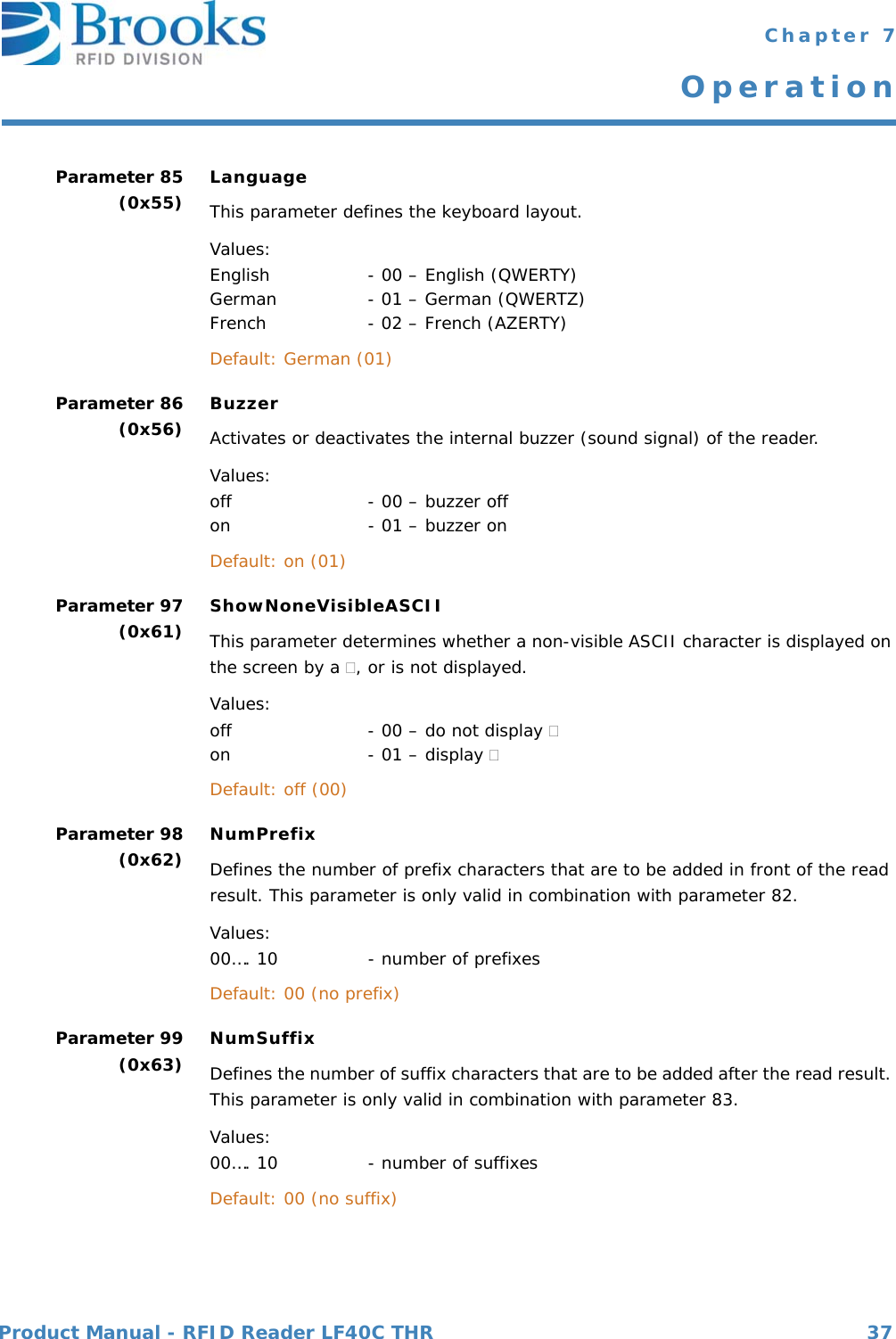 Product Manual - RFID Reader LF40C THR 37 Chapter 7OperationParameter 85(0x55) LanguageThis parameter defines the keyboard layout.Values:English  - 00 – English (QWERTY) German  - 01 – German (QWERTZ) French - 02 – French (AZERTY) Default: German (01) Parameter 86(0x56) BuzzerActivates or deactivates the internal buzzer (sound signal) of the reader.  Values:off         - 00 – buzzer off on        - 01 – buzzer on Default: on (01)  Parameter 97(0x61) ShowNoneVisibleASCIIThis parameter determines whether a non-visible ASCII character is displayed on the screen by a , or is not displayed.Values:off         - 00 – do not display  on        - 01 – display  Default: off (00)  Parameter 98(0x62) NumPrefixDefines the number of prefix characters that are to be added in front of the read result. This parameter is only valid in combination with parameter 82.  Values:00…. 10      - number of prefixes Default: 00 (no prefix)  Parameter 99(0x63) NumSuffixDefines the number of suffix characters that are to be added after the read result. This parameter is only valid in combination with parameter 83.  Values:00…. 10        - number of suffixes Default: 00 (no suffix)  