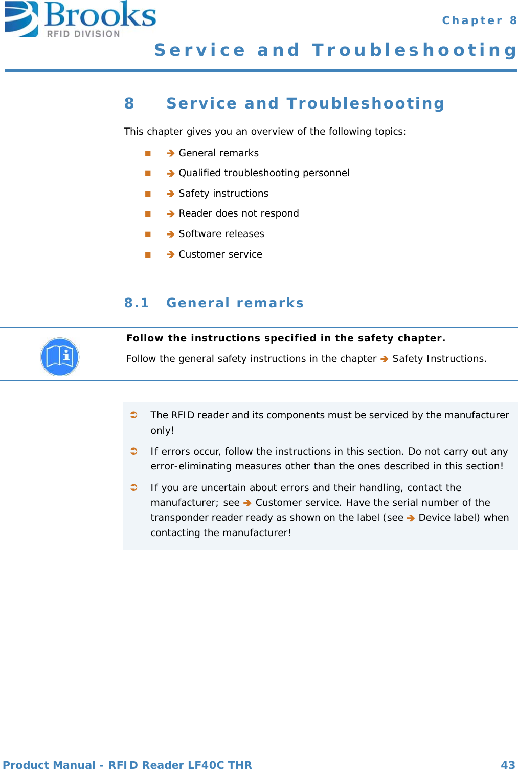 Product Manual - RFID Reader LF40C THR 43 Chapter 8Service and Troubleshooting8 Service and TroubleshootingThis chapter gives you an overview of the following topics:■ General remarks■ Qualified troubleshooting personnel■ Safety instructions■ Reader does not respond■ Software releases■ Customer service8.1 General remarksFollow the instructions specified in the safety chapter.Follow the general safety instructions in the chapter  Safety Instructions.The RFID reader and its components must be serviced by the manufacturer only!If errors occur, follow the instructions in this section. Do not carry out any error-eliminating measures other than the ones described in this section!If you are uncertain about errors and their handling, contact the manufacturer; see  Customer service. Have the serial number of the transponder reader ready as shown on the label (see  Device label) when contacting the manufacturer!