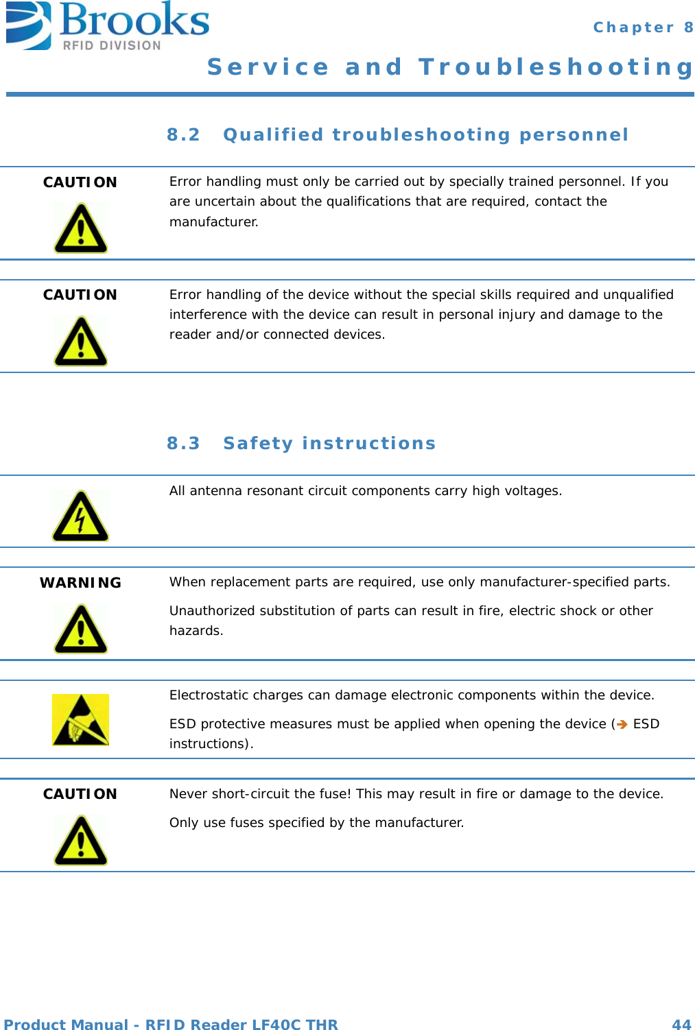 Product Manual - RFID Reader LF40C THR 44 Chapter 8Service and Troubleshooting8.2 Qualified troubleshooting personnel8.3 Safety instructionsCAUTION Error handling must only be carried out by specially trained personnel. If you are uncertain about the qualifications that are required, contact the manufacturer.CAUTION Error handling of the device without the special skills required and unqualified interference with the device can result in personal injury and damage to the reader and/or connected devices. All antenna resonant circuit components carry high voltages.WARNING When replacement parts are required, use only manufacturer-specified parts.Unauthorized substitution of parts can result in fire, electric shock or other hazards.Electrostatic charges can damage electronic components within the device.ESD protective measures must be applied when opening the device ( ESD instructions).CAUTION Never short-circuit the fuse! This may result in fire or damage to the device.Only use fuses specified by the manufacturer.