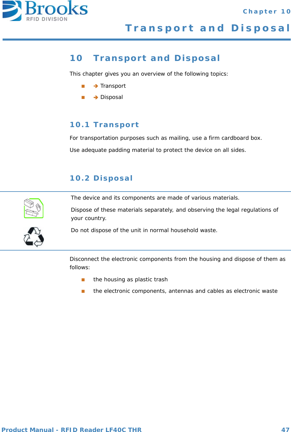 Product Manual - RFID Reader LF40C THR 47 Chapter 10Transport and Disposal10 Transport and DisposalThis chapter gives you an overview of the following topics:■ Transport■ Disposal10.1 TransportFor transportation purposes such as mailing, use a firm cardboard box. Use adequate padding material to protect the device on all sides.10.2 DisposalDisconnect the electronic components from the housing and dispose of them as follows:■the housing as plastic trash■the electronic components, antennas and cables as electronic wasteThe device and its components are made of various materials.Dispose of these materials separately, and observing the legal regulations of your country.Do not dispose of the unit in normal household waste.