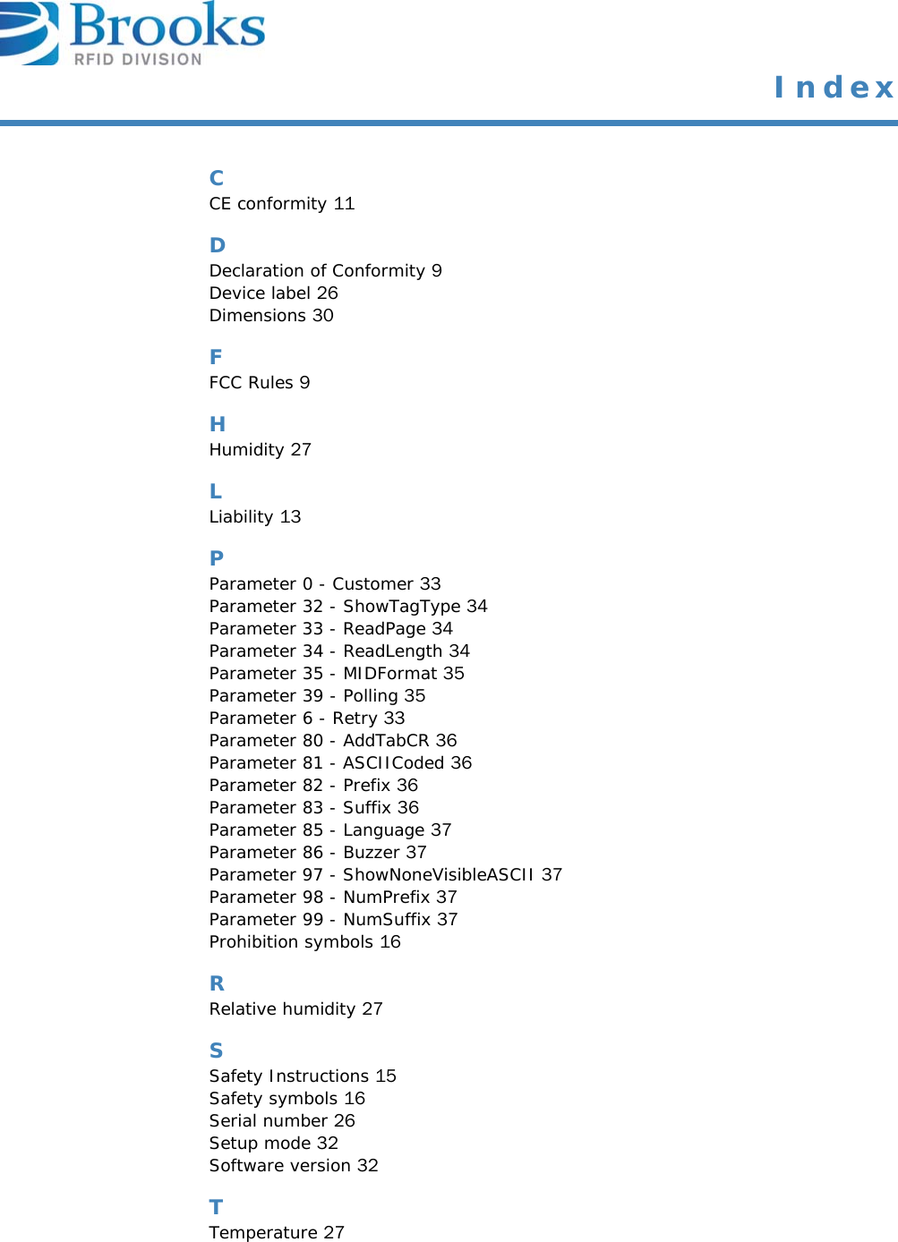  IndexCCE conformity 11DDeclaration of Conformity 9Device label 26Dimensions 30FFCC Rules 9HHumidity 27LLiability 13PParameter 0 - Customer 33Parameter 32 - ShowTagType 34Parameter 33 - ReadPage 34Parameter 34 - ReadLength 34Parameter 35 - MIDFormat 35Parameter 39 - Polling 35Parameter 6 - Retry 33Parameter 80 - AddTabCR 36Parameter 81 - ASCIICoded 36Parameter 82 - Prefix 36Parameter 83 - Suffix 36Parameter 85 - Language 37Parameter 86 - Buzzer 37Parameter 97 - ShowNoneVisibleASCII 37Parameter 98 - NumPrefix 37Parameter 99 - NumSuffix 37Prohibition symbols 16RRelative humidity 27SSafety Instructions 15Safety symbols 16Serial number 26Setup mode 32Software version 32TTemperature 27