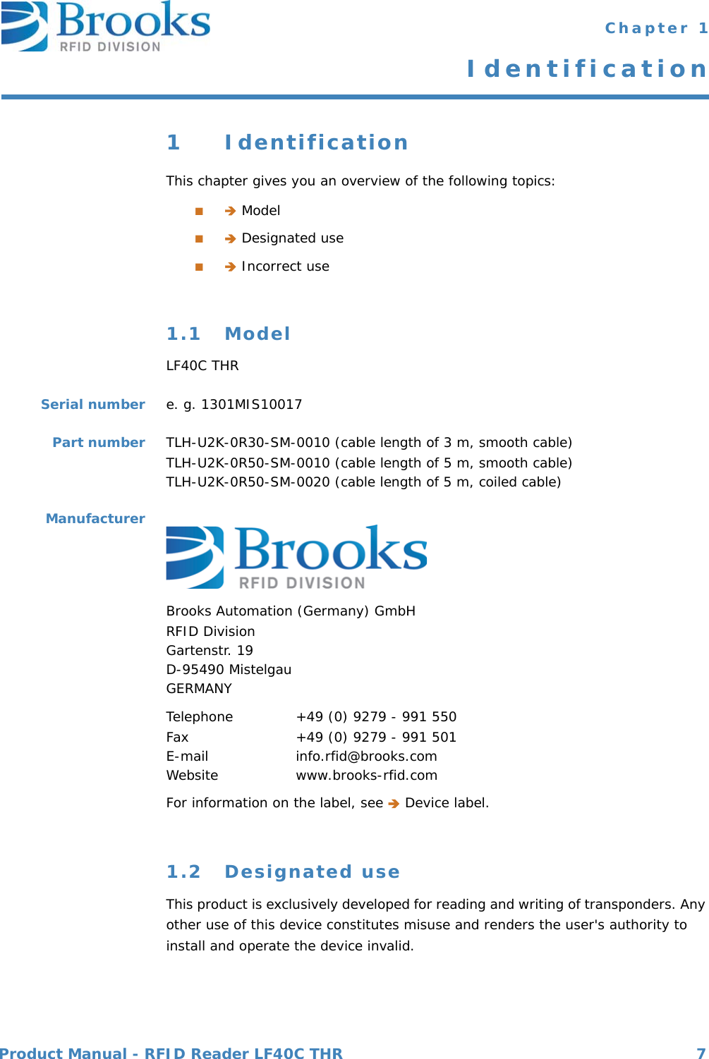 Product Manual - RFID Reader LF40C THR 7 Chapter 1Identification1 IdentificationThis chapter gives you an overview of the following topics:■ Model■ Designated use■ Incorrect use1.1 ModelLF40C THRSerial number e. g. 1301MIS10017Part number TLH-U2K-0R30-SM-0010 (cable length of 3 m, smooth cable)TLH-U2K-0R50-SM-0010 (cable length of 5 m, smooth cable)TLH-U2K-0R50-SM-0020 (cable length of 5 m, coiled cable)ManufacturerBrooks Automation (Germany) GmbHRFID DivisionGartenstr. 19D-95490 MistelgauGERMANYTelephone  +49 (0) 9279 - 991 550Fax  +49 (0) 9279 - 991 501E-mail  info.rfid@brooks.comWebsite  www.brooks-rfid.comFor information on the label, see  Device label.1.2 Designated useThis product is exclusively developed for reading and writing of transponders. Any other use of this device constitutes misuse and renders the user&apos;s authority to install and operate the device invalid.