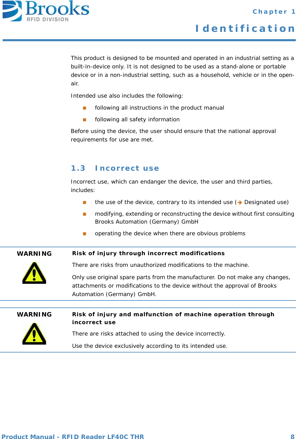 Product Manual - RFID Reader LF40C THR 8 Chapter 1IdentificationThis product is designed to be mounted and operated in an industrial setting as a built-in-device only. It is not designed to be used as a stand-alone or portable device or in a non-industrial setting, such as a household, vehicle or in the open-air.Intended use also includes the following:■following all instructions in the product manual■following all safety informationBefore using the device, the user should ensure that the national approval requirements for use are met.1.3 Incorrect useIncorrect use, which can endanger the device, the user and third parties, includes:■the use of the device, contrary to its intended use ( Designated use)■modifying, extending or reconstructing the device without first consulting Brooks Automation (Germany) GmbH■operating the device when there are obvious problemsWARNING Risk of injury through incorrect modificationsThere are risks from unauthorized modifications to the machine.Only use original spare parts from the manufacturer. Do not make any changes, attachments or modifications to the device without the approval of Brooks Automation (Germany) GmbH.WARNING Risk of injury and malfunction of machine operation through incorrect useThere are risks attached to using the device incorrectly.Use the device exclusively according to its intended use.nbb