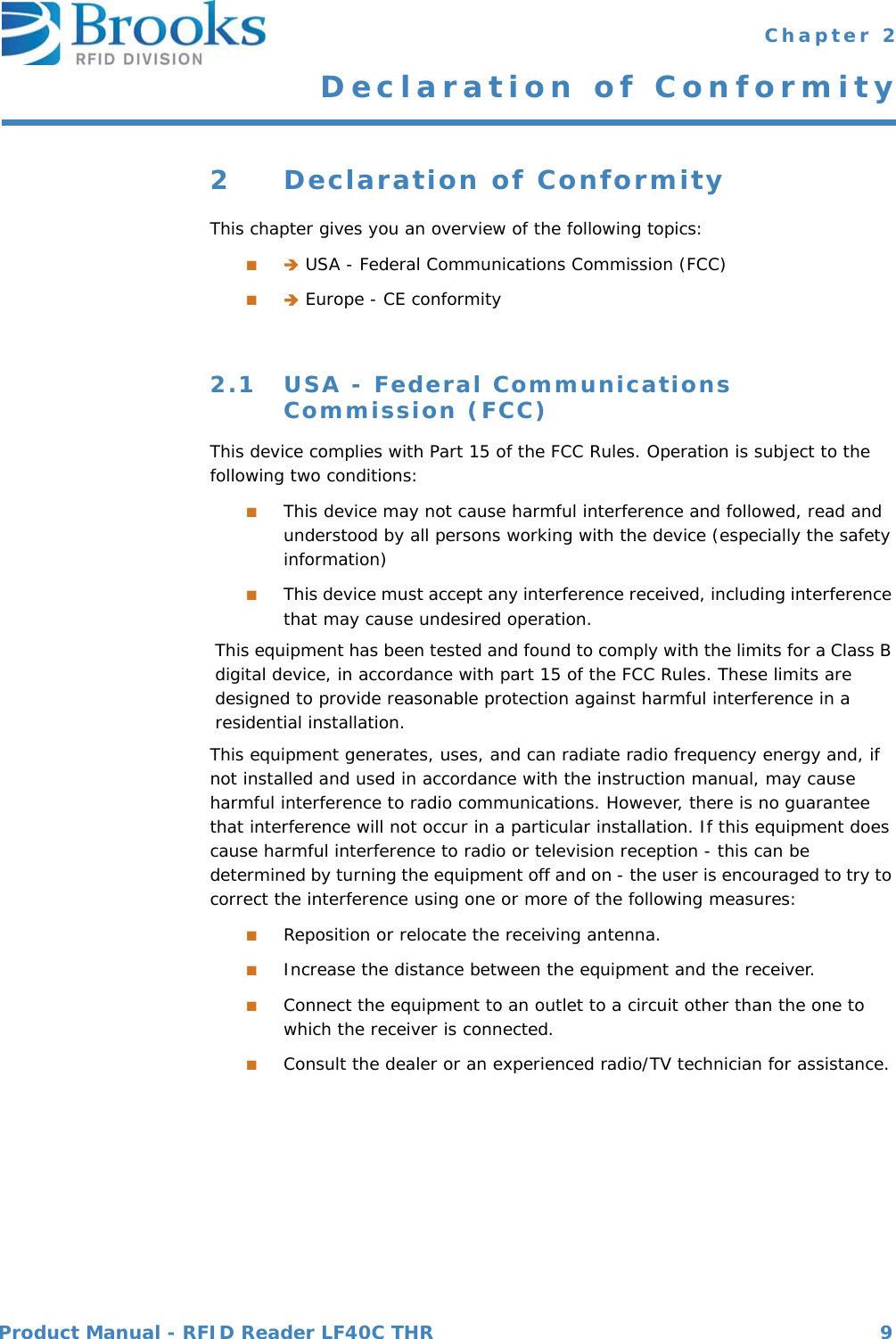 Product Manual - RFID Reader LF40C THR 9 Chapter 2Declaration of Conformity2 Declaration of ConformityThis chapter gives you an overview of the following topics:■ USA - Federal Communications Commission (FCC)■ Europe - CE conformity2.1 USA - Federal Communications Commission (FCC)This device complies with Part 15 of the FCC Rules. Operation is subject to the following two conditions:■This device may not cause harmful interference and followed, read and understood by all persons working with the device (especially the safety information)■This device must accept any interference received, including interference that may cause undesired operation.This equipment has been tested and found to comply with the limits for a Class B digital device, in accordance with part 15 of the FCC Rules. These limits are designed to provide reasonable protection against harmful interference in a residential installation.This equipment generates, uses, and can radiate radio frequency energy and, if not installed and used in accordance with the instruction manual, may cause harmful interference to radio communications. However, there is no guarantee that interference will not occur in a particular installation. If this equipment does cause harmful interference to radio or television reception - this can be determined by turning the equipment off and on - the user is encouraged to try to correct the interference using one or more of the following measures:■Reposition or relocate the receiving antenna.■Increase the distance between the equipment and the receiver.■Connect the equipment to an outlet to a circuit other than the one to which the receiver is connected.■Consult the dealer or an experienced radio/TV technician for assistance.