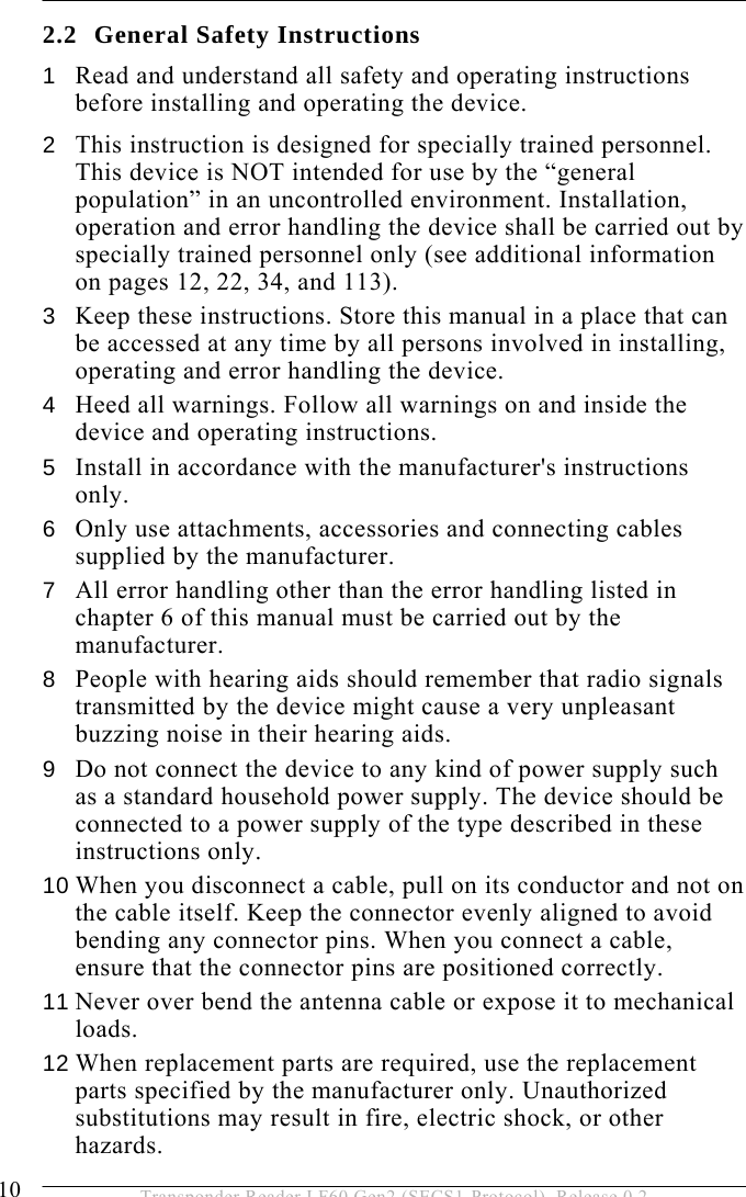 2 SAFETY INSTRUCTIONS 10  Transponder Reader LF60 Gen2 (SECS1-Protocol), Release 0.2 2.2 General Safety Instructions 1  Read and understand all safety and operating instructions before installing and operating the device. 2  This instruction is designed for specially trained personnel. This device is NOT intended for use by the “general population” in an uncontrolled environment. Installation, operation and error handling the device shall be carried out by specially trained personnel only (see additional information on pages 12, 22, 34, and 113). 3  Keep these instructions. Store this manual in a place that can be accessed at any time by all persons involved in installing, operating and error handling the device. 4  Heed all warnings. Follow all warnings on and inside the device and operating instructions. 5  Install in accordance with the manufacturer&apos;s instructions only. 6  Only use attachments, accessories and connecting cables supplied by the manufacturer. 7  All error handling other than the error handling listed in chapter 6 of this manual must be carried out by the manufacturer. 8  People with hearing aids should remember that radio signals transmitted by the device might cause a very unpleasant buzzing noise in their hearing aids. 9  Do not connect the device to any kind of power supply such as a standard household power supply. The device should be connected to a power supply of the type described in these instructions only. 10 When you disconnect a cable, pull on its conductor and not on the cable itself. Keep the connector evenly aligned to avoid bending any connector pins. When you connect a cable, ensure that the connector pins are positioned correctly. 11 Never over bend the antenna cable or expose it to mechanical loads. 12 When replacement parts are required, use the replacement parts specified by the manufacturer only. Unauthorized substitutions may result in fire, electric shock, or other hazards. 