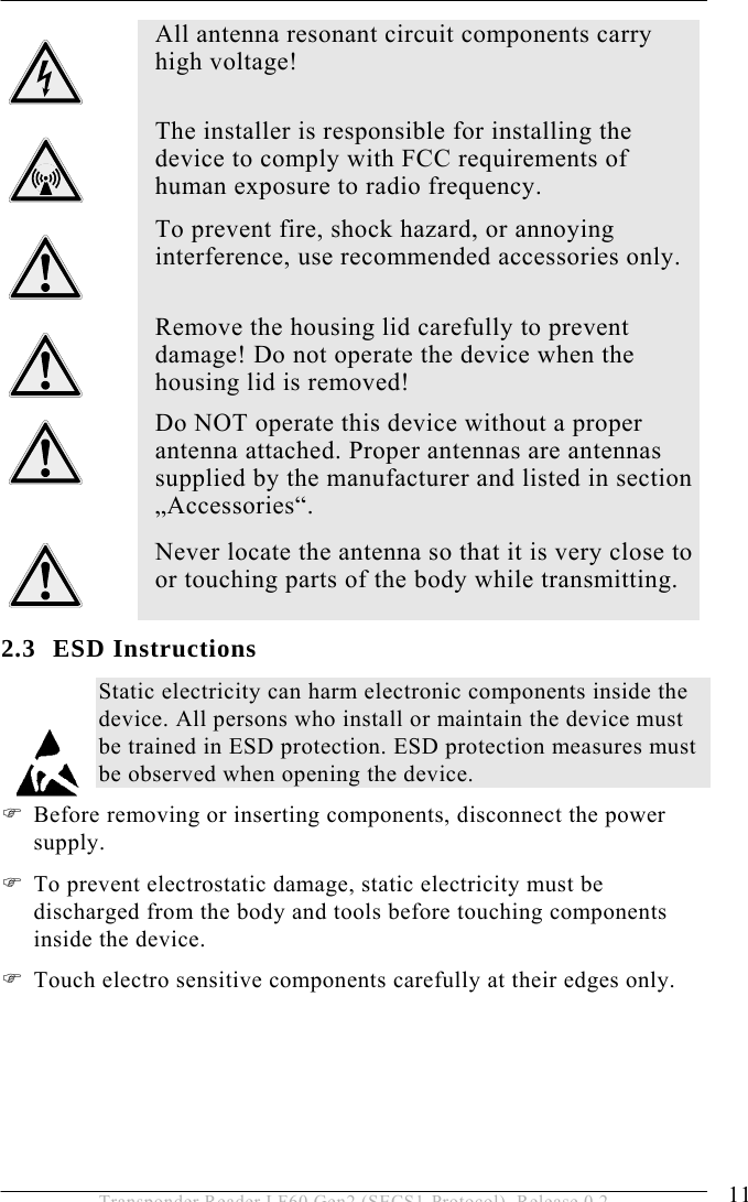 SAFETY INSTRUCTIONS 2 11 Transponder Reader LF60 Gen2 (SECS1-Protocol), Release 0.2 2.3 ESD Instructions Static electricity can harm electronic components inside the device. All persons who install or maintain the device must be trained in ESD protection. ESD protection measures must be observed when opening the device. ) Before removing or inserting components, disconnect the power supply. ) To prevent electrostatic damage, static electricity must be discharged from the body and tools before touching components inside the device.  ) Touch electro sensitive components carefully at their edges only.  All antenna resonant circuit components carry high voltage!   The installer is responsible for installing the device to comply with FCC requirements of human exposure to radio frequency.  To prevent fire, shock hazard, or annoying interference, use recommended accessories only.    Remove the housing lid carefully to prevent damage! Do not operate the device when the housing lid is removed!  Do NOT operate this device without a proper antenna attached. Proper antennas are antennas supplied by the manufacturer and listed in section „Accessories“.  Never locate the antenna so that it is very close to or touching parts of the body while transmitting. 