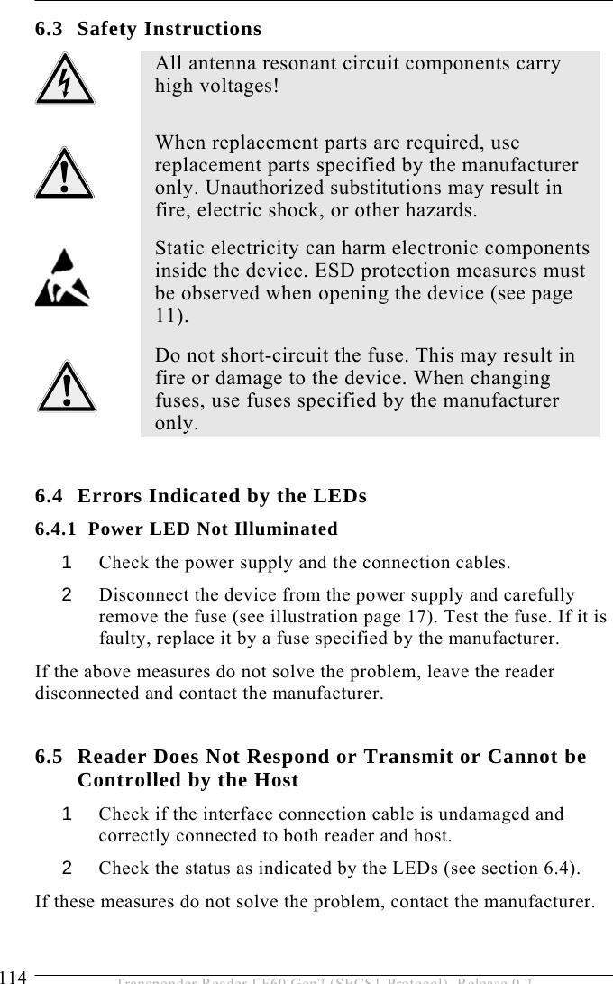6 SERVICE AND ERROR HANDLING 114  Transponder Reader LF60 Gen2 (SECS1-Protocol), Release 0.2 6.3 Safety Instructions  6.4 Errors Indicated by the LEDs 6.4.1 Power LED Not Illuminated 1  Check the power supply and the connection cables. 2  Disconnect the device from the power supply and carefully remove the fuse (see illustration page 17). Test the fuse. If it is faulty, replace it by a fuse specified by the manufacturer.  If the above measures do not solve the problem, leave the reader disconnected and contact the manufacturer.  6.5 Reader Does Not Respond or Transmit or Cannot be  Controlled by the Host 1  Check if the interface connection cable is undamaged and correctly connected to both reader and host. 2  Check the status as indicated by the LEDs (see section 6.4). If these measures do not solve the problem, contact the manufacturer.   All antenna resonant circuit components carry high voltages!   When replacement parts are required, use replacement parts specified by the manufacturer only. Unauthorized substitutions may result in fire, electric shock, or other hazards.  Static electricity can harm electronic components inside the device. ESD protection measures must be observed when opening the device (see page 11).  Do not short-circuit the fuse. This may result in fire or damage to the device. When changing fuses, use fuses specified by the manufacturer only.  