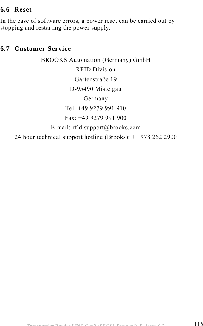  SERVICE AND ERROR HANDLING 6 115 Transponder Reader LF60 Gen2 (SECS1-Protocol), Release 0.2 6.6 Reset In the case of software errors, a power reset can be carried out by stopping and restarting the power supply.   6.7 Customer Service BROOKS Automation (Germany) GmbH RFID Division Gartenstraße 19 D-95490 Mistelgau Germany Tel: +49 9279 991 910 Fax: +49 9279 991 900 E-mail: rfid.support@brooks.com 24 hour technical support hotline (Brooks): +1 978 262 2900   