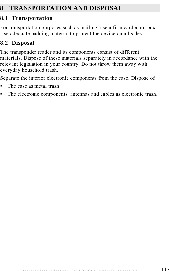  TRANSPORTATION AND DISPOSAL 8 117 Transponder Reader LF60 Gen2 (SECS1-Protocol), Release 0.2 8 TRANSPORTATION AND DISPOSAL 8.1 Transportation For transportation purposes such as mailing, use a firm cardboard box. Use adequate padding material to protect the device on all sides. 8.2 Disposal The transponder reader and its components consist of different materials. Dispose of these materials separately in accordance with the relevant legislation in your country. Do not throw them away with everyday household trash. Separate the interior electronic components from the case. Dispose of  The case as metal trash  The electronic components, antennas and cables as electronic trash.    