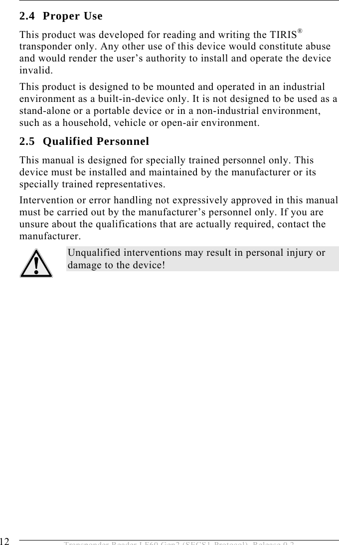 2 SAFETY INSTRUCTIONS 12  Transponder Reader LF60 Gen2 (SECS1-Protocol), Release 0.2 2.4 Proper Use This product was developed for reading and writing the TIRIS® transponder only. Any other use of this device would constitute abuse and would render the user’s authority to install and operate the device invalid.  This product is designed to be mounted and operated in an industrial environment as a built-in-device only. It is not designed to be used as a stand-alone or a portable device or in a non-industrial environment, such as a household, vehicle or open-air environment.  2.5 Qualified Personnel This manual is designed for specially trained personnel only. This device must be installed and maintained by the manufacturer or its specially trained representatives. Intervention or error handling not expressively approved in this manual must be carried out by the manufacturer’s personnel only. If you are unsure about the qualifications that are actually required, contact the manufacturer.  Unqualified interventions may result in personal injury or damage to the device! 