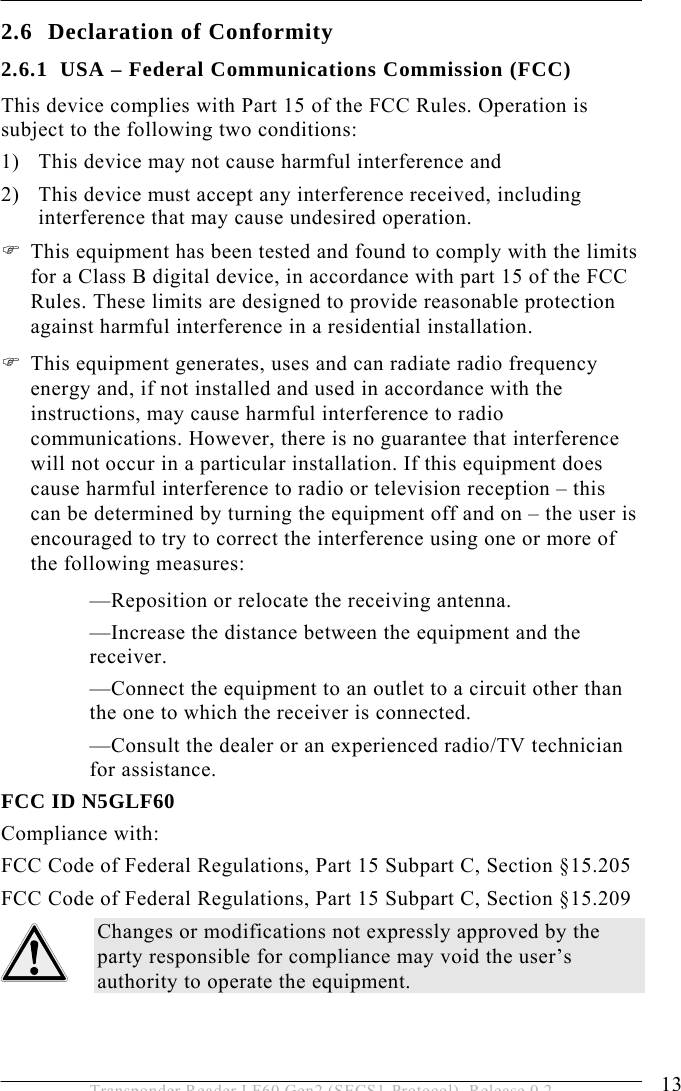  SAFETY INSTRUCTIONS 2 13 Transponder Reader LF60 Gen2 (SECS1-Protocol), Release 0.2 2.6 Declaration of Conformity 2.6.1 USA – Federal Communications Commission (FCC) This device complies with Part 15 of the FCC Rules. Operation is subject to the following two conditions: 1) This device may not cause harmful interference and 2) This device must accept any interference received, including interference that may cause undesired operation. ) This equipment has been tested and found to comply with the limits for a Class B digital device, in accordance with part 15 of the FCC Rules. These limits are designed to provide reasonable protection against harmful interference in a residential installation. ) This equipment generates, uses and can radiate radio frequency energy and, if not installed and used in accordance with the instructions, may cause harmful interference to radio communications. However, there is no guarantee that interference will not occur in a particular installation. If this equipment does cause harmful interference to radio or television reception – this can be determined by turning the equipment off and on – the user is encouraged to try to correct the interference using one or more of the following measures: —Reposition or relocate the receiving antenna. —Increase the distance between the equipment and the receiver. —Connect the equipment to an outlet to a circuit other than the one to which the receiver is connected. —Consult the dealer or an experienced radio/TV technician for assistance. FCC ID N5GLF60 Compliance with: FCC Code of Federal Regulations, Part 15 Subpart C, Section §15.205 FCC Code of Federal Regulations, Part 15 Subpart C, Section §15.209 Changes or modifications not expressly approved by the party responsible for compliance may void the user’s authority to operate the equipment. 