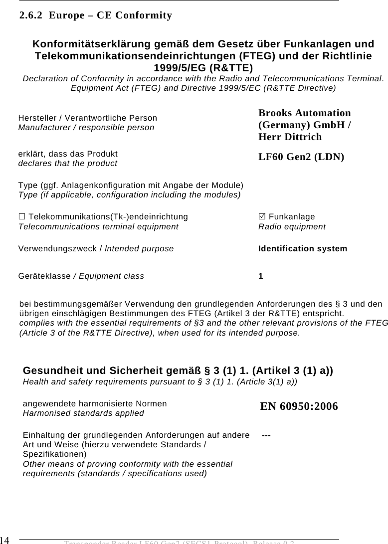 2 SAFETY INSTRUCTIONS 14  Transponder Reader LF60 Gen2 (SECS1-Protocol), Release 0.2 2.6.2 Europe – CE Conformity  Gesundheit und Sicherheit gemäß § 3 (1) 1. (Artikel 3 (1) a))  Health and safety requirements pursuant to § 3 (1) 1. (Article 3(1) a)) angewendete harmonisierte Normen  Harmonised standards applied EN 60950:2006 Einhaltung der grundlegenden Anforderungen auf andere Art und Weise (hierzu verwendete Standards / Spezifikationen) Other means of proving conformity with the essential requirements (standards / specifications used) --- Konformitätserklärung gemäß dem Gesetz über Funkanlagen und Telekommunikationsendeinrichtungen (FTEG) und der Richtlinie  1999/5/EG (R&amp;TTE) Declaration of Conformity in accordance with the Radio and Telecommunications Terminal. Equipment Act (FTEG) and Directive 1999/5/EC (R&amp;TTE Directive) Hersteller / Verantwortliche Person  Manufacturer / responsible person Brooks Automation  (Germany) GmbH /  Herr Dittrich erklärt, dass das Produkt declares that the product LF60 Gen2 (LDN) Type (ggf. Anlagenkonfiguration mit Angabe der Module) Type (if applicable, configuration including the modules)   Telekommunikations(Tk-)endeinrichtung Telecommunications terminal equipment 5 Funkanlage  Radio equipment Verwendungszweck / lntended purpose Identification system Geräteklasse / Equipment class 1 bei bestimmungsgemäßer Verwendung den grundlegenden Anforderungen des § 3 und den übrigen einschlägigen Bestimmungen des FTEG (Artikel 3 der R&amp;TTE) entspricht. complies with the essential requirements of §3 and the other relevant provisions of the FTEG  (Article 3 of the R&amp;TTE Directive), when used for its intended purpose. 