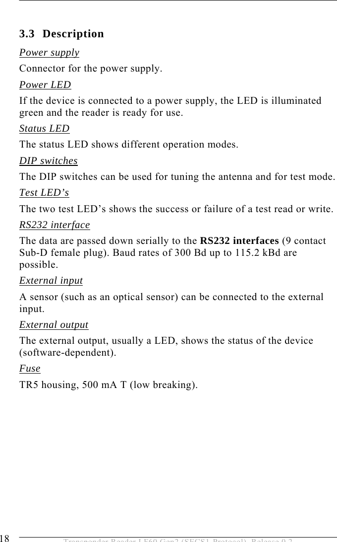3 PRODUCT DESCRIPTION 18  Transponder Reader LF60 Gen2 (SECS1-Protocol), Release 0.2  3.3 Description Power supply Connector for the power supply. Power LED If the device is connected to a power supply, the LED is illuminated green and the reader is ready for use. Status LED The status LED shows different operation modes. DIP switches The DIP switches can be used for tuning the antenna and for test mode. Test LED’s The two test LED’s shows the success or failure of a test read or write. RS232 interface The data are passed down serially to the RS232 interfaces (9 contact Sub-D female plug). Baud rates of 300 Bd up to 115.2 kBd are possible. External input A sensor (such as an optical sensor) can be connected to the external input. External output The external output, usually a LED, shows the status of the device (software-dependent). Fuse TR5 housing, 500 mA T (low breaking).   