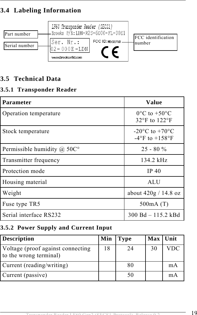  PRODUCT DESCRIPTION 3 19 Transponder Reader LF60 Gen2 (SECS1-Protocol), Release 0.2 3.4 Labeling Information       3.5 Technical Data 3.5.1 Transponder Reader Parameter Value Operation temperature  0°C to +50°C 32°F to 122°F Stock temperature  -20°C to +70°C -4°F to +158°F Permissible humidity @ 50C°  25 - 80 % Transmitter frequency  134.2 kHz Protection mode  IP 40 Housing material  ALU Weight  about 420g / 14.8 oz Fuse type TR5  500mA (T) Serial interface RS232  300 Bd – 115.2 kBd 3.5.2 Power Supply and Current Input Description Min Type Max Unit Voltage (proof against connecting to the wrong terminal) 18 24 30 VDC Current (reading/writing)    80    mA Current (passive)    50    mA  FCC identification number Serial number Part number 