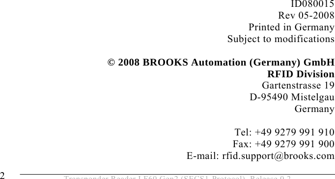  2  Transponder Reader LF60 Gen2 (SECS1-Protocol), Release 0.2                       ID080015 Rev 05-2008 Printed in Germany Subject to modifications  © 2008 BROOKS Automation (Germany) GmbH RFID Division Gartenstrasse 19 D-95490 Mistelgau Germany  Tel: +49 9279 991 910 Fax: +49 9279 991 900 E-mail: rfid.support@brooks.com 
