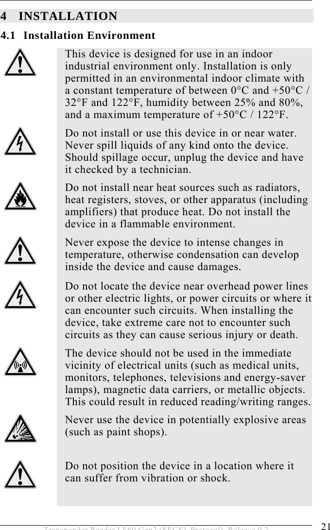  INSTALLATION 4 21 Transponder Reader LF60 Gen2 (SECS1-Protocol), Release 0.2 4 INSTALLATION 4.1 Installation Environment  This device is designed for use in an indoor industrial environment only. Installation is only permitted in an environmental indoor climate with a constant temperature of between 0°C and +50°C / 32°F and 122°F, humidity between 25% and 80%, and a maximum temperature of +50°C / 122°F.  Do not install or use this device in or near water. Never spill liquids of any kind onto the device. Should spillage occur, unplug the device and have it checked by a technician.  Do not install near heat sources such as radiators, heat registers, stoves, or other apparatus (including amplifiers) that produce heat. Do not install the device in a flammable environment.  Never expose the device to intense changes in temperature, otherwise condensation can develop inside the device and cause damages.  Do not locate the device near overhead power lines or other electric lights, or power circuits or where it can encounter such circuits. When installing the device, take extreme care not to encounter such circuits as they can cause serious injury or death.  The device should not be used in the immediate vicinity of electrical units (such as medical units, monitors, telephones, televisions and energy-saver lamps), magnetic data carriers, or metallic objects. This could result in reduced reading/writing ranges.  Never use the device in potentially explosive areas (such as paint shops).   Do not position the device in a location where it can suffer from vibration or shock.  