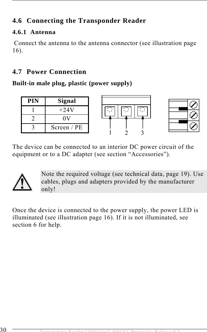 4 INSTALLATION 30  Transponder Reader LF60 Gen2 (SECS1-Protocol), Release 0.2  4.6 Connecting the Transponder Reader 4.6.1 Antenna  Connect the antenna to the antenna connector (see illustration page 16).  4.7 Power Connection Built-in male plug, plastic (power supply)           The device can be connected to an interior DC power circuit of the equipment or to a DC adapter (see section “Accessories”).  Note the required voltage (see technical data, page 19). Use cables, plugs and adapters provided by the manufacturer only!  Once the device is connected to the power supply, the power LED is illuminated (see illustration page 16). If it is not illuminated, see section 6 for help.  PIN Signal 1 +24V 2 0V 3  Screen / PE  123