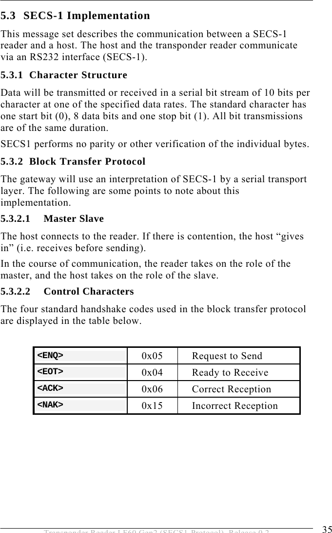  OPERATION 5 35 Transponder Reader LF60 Gen2 (SECS1-Protocol), Release 0.2 5.3 SECS-1 Implementation This message set describes the communication between a SECS-1 reader and a host. The host and the transponder reader communicate via an RS232 interface (SECS-1). 5.3.1 Character Structure Data will be transmitted or received in a serial bit stream of 10 bits per character at one of the specified data rates. The standard character has one start bit (0), 8 data bits and one stop bit (1). All bit transmissions are of the same duration. SECS1 performs no parity or other verification of the individual bytes. 5.3.2 Block Transfer Protocol The gateway will use an interpretation of SECS-1 by a serial transport layer. The following are some points to note about this implementation. 5.3.2.1 Master Slave The host connects to the reader. If there is contention, the host “gives in” (i.e. receives before sending). In the course of communication, the reader takes on the role of the master, and the host takes on the role of the slave.  5.3.2.2 Control Characters The four standard handshake codes used in the block transfer protocol are displayed in the table below.  &lt;ENQ&gt;  0x05  Request to Send &lt;EOT&gt;  0x04  Ready to Receive &lt;ACK&gt;  0x06 Correct Reception &lt;NAK&gt;  0x15 Incorrect Reception  