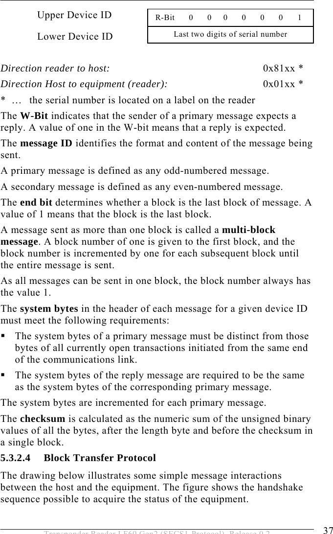  OPERATION 5 37 Transponder Reader LF60 Gen2 (SECS1-Protocol), Release 0.2 Upper Device ID Lower Device ID  Direction reader to host: 0x81xx * Direction Host to equipment (reader):  0x01xx * *  …   the serial number is located on a label on the reader  The W-Bit indicates that the sender of a primary message expects a reply. A value of one in the W-bit means that a reply is expected. The message ID identifies the format and content of the message being sent.  A primary message is defined as any odd-numbered message.  A secondary message is defined as any even-numbered message. The end bit determines whether a block is the last block of message. A value of 1 means that the block is the last block. A message sent as more than one block is called a multi-block message. A block number of one is given to the first block, and the block number is incremented by one for each subsequent block until the entire message is sent. As all messages can be sent in one block, the block number always has the value 1. The system bytes in the header of each message for a given device ID must meet the following requirements:  The system bytes of a primary message must be distinct from those bytes of all currently open transactions initiated from the same end of the communications link.  The system bytes of the reply message are required to be the same as the system bytes of the corresponding primary message. The system bytes are incremented for each primary message.  The checksum is calculated as the numeric sum of the unsigned binary values of all the bytes, after the length byte and before the checksum in a single block. 5.3.2.4 Block Transfer Protocol The drawing below illustrates some simple message interactions between the host and the equipment. The figure shows the handshake sequence possible to acquire the status of the equipment. Last two digits of serial number  R-Bit      0      0     0      0      0      0     1 