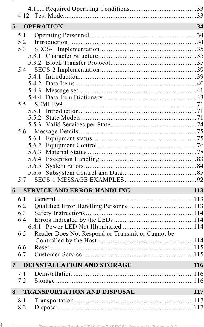   4  Transponder Reader LF60 Gen2 (SECS1-Protocol), Release 0.2 4.11.1 Required Operating Conditions......................................33 4.12 Test Mode............................................................................33 5 OPERATION 34 5.1 Operating Personnel.............................................................34 5.2 Introduction.........................................................................34 5.3 SECS-1 Implementation.......................................................35 5.3.1 Character Structure........................................................35 5.3.2 Block Transfer Protocol.................................................35 5.4 SECS-2 Implementation.......................................................39 5.4.1 Introduction...................................................................39 5.4.2 Data Items.....................................................................40 5.4.3 Message set...................................................................41 5.4.4 Data Item Dictionary .....................................................43 5.5 SEMI E99............................................................................71 5.5.1 Introduction...................................................................71 5.5.2 State Models .................................................................71 5.5.3 Valid Services per State.................................................74 5.6 Message Details...................................................................75 5.6.1 Equipment status ...........................................................75 5.6.2 Equipment Control ........................................................76 5.6.3 Material Status ..............................................................78 5.6.4 Exception Handling.......................................................83 5.6.5 System Errors................................................................84 5.6.6 Subsystem Control and Data..........................................85 5.7 SECS-1 MESSAGE EXAMPLES.........................................92 6 SERVICE AND ERROR HANDLING  113 6.1 General..............................................................................113 6.2 Qualified Error Handling Personnel ...................................113 6.3 Safety Instructions .............................................................114 6.4 Errors Indicated by the LEDs.............................................114 6.4.1 Power LED Not Illuminated ........................................114 6.5 Reader Does Not Respond or Transmit or Cannot be  Controlled by the Host ......................................................114 6.6 Reset .................................................................................115 6.7 Customer Service...............................................................115 7 DEINSTALLATION AND STORAGE  116 7.1 Deinstallation ....................................................................116 7.2 Storage ..............................................................................116 8 TRANSPORTATION AND DISPOSAL  117 8.1 Transportation ...................................................................117 8.2 Disposal.............................................................................117 