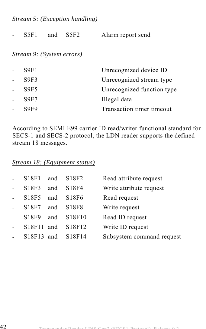 5 OPERATION 42  Transponder Reader LF60 Gen2 (SECS1-Protocol), Release 0.2  Stream 5: (Exception handling)  - S5F1   and   S5F2   Alarm report send  Stream 9: (System errors)  - S9F1       Unrecognized device ID - S9F3       Unrecognized stream type - S9F5       Unrecognized function type - S9F7       Illegal data - S9F9       Transaction timer timeout  According to SEMI E99 carrier ID read/writer functional standard for SECS-1 and SECS-2 protocol, the LDN reader supports the defined stream 18 messages.  Stream 18: (Equipment status)  - S18F1   and   S18F2   Read attribute request  - S18F3   and   S18F4   Write attribute request - S18F5   and   S18F6   Read request - S18F7   and   S18F8   Write request - S18F9   and   S18F10   Read ID request - S18F11  and   S18F12   Write ID request  - S18F13  and   S18F14   Subsystem command request 