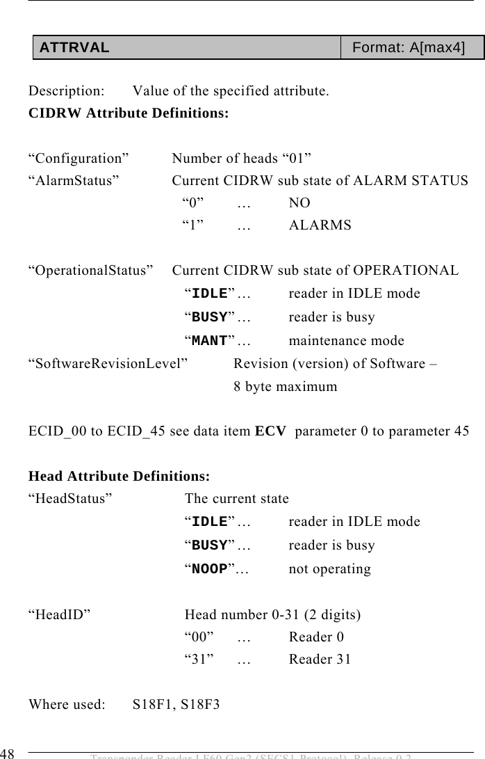 5 OPERATION 48  Transponder Reader LF60 Gen2 (SECS1-Protocol), Release 0.2  ATTRVAL  Format: A[max4]  Description:  Value of the specified attribute. CIDRW Attribute Definitions:  “Configuration”  Number of heads “01” “AlarmStatus”    Current CIDRW sub state of ALARM STATUS   “0” … NO   “1” … ALARMS  “OperationalStatus”  Current CIDRW sub state of OPERATIONAL   “IDLE” …  reader in IDLE mode   “BUSY” …  reader  is  busy   “MANT” …  maintenance  mode “SoftwareRevisionLevel”   Revision (version) of Software –    8 byte maximum  ECID_00 to ECID_45 see data item ECV  parameter 0 to parameter 45  Head Attribute Definitions: “HeadStatus”    The current state    “IDLE” …  reader in IDLE mode    “BUSY” …  reader  is  busy    “NOOP”… not operating    “HeadID”   Head number 0-31 (2 digits)    “00” … Reader 0    “31” … Reader 31  Where used:  S18F1, S18F3  