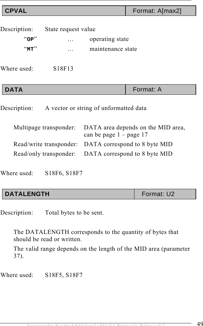  OPERATION 5 49 Transponder Reader LF60 Gen2 (SECS1-Protocol), Release 0.2 CPVAL  Format: A[max2]  Description: State request value  “OP”   …  operating state  “MT”   …  maintenance state  Where used:  S18F13  DATA  Format: A  Description:  A vector or string of unformatted data    Multipage transponder:   DATA area depends on the MID area, can be page 1 – page 17  Read/write transponder:   DATA correspond to 8 byte MID Read/only transponder:   DATA correspond to 8 byte MID  Where used:  S18F6, S18F7  DATALENGTH  Format: U2  Description:  Total bytes to be sent.  The DATALENGTH corresponds to the quantity of bytes that should be read or written. The valid range depends on the length of the MID area (parameter 37).  Where used:  S18F5, S18F7    