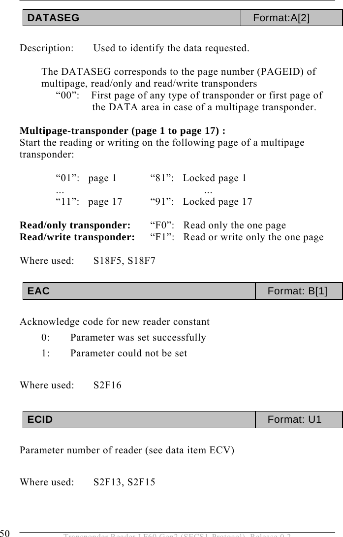 5 OPERATION 50  Transponder Reader LF60 Gen2 (SECS1-Protocol), Release 0.2 DATASEG  Format:A[2]  Description:  Used to identify the data requested.  The DATASEG corresponds to the page number (PAGEID) of multipage, read/only and read/write transponders “00”:    First page of any type of transponder or first page of the DATA area in case of a multipage transponder.  Multipage-transponder (page 1 to page 17) : Start the reading or writing on the following page of a multipage transponder:  “01”:   page 1   “81”:   Locked page 1 ...    ... “11”:   page 17  “91”:   Locked page 17  Read/only transponder:   “F0”:   Read only the one page Read/write transponder:   “F1”:   Read or write only the one page  Where used:  S18F5, S18F7  EAC  Format: B[1]  Acknowledge code for new reader constant 0:   Parameter was set successfully 1:   Parameter could not be set  Where used:  S2F16  ECID  Format: U1  Parameter number of reader (see data item ECV)  Where used:  S2F13, S2F15   