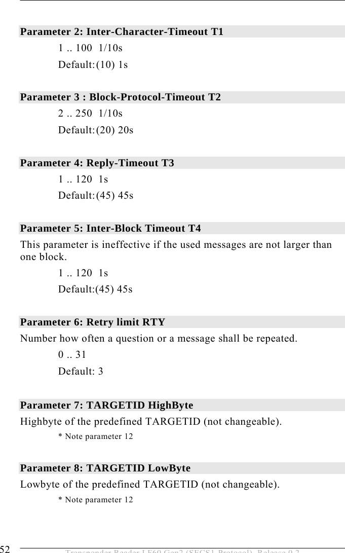 5 OPERATION 52  Transponder Reader LF60 Gen2 (SECS1-Protocol), Release 0.2  Parameter 2: Inter-Character-Timeout T1     1 .. 100  1/10s  Default: (10) 1s   Parameter 3 : Block-Protocol-Timeout T2     2 .. 250  1/10s  Default: (20) 20s  Parameter 4: Reply-Timeout T3     1 .. 120  1s   Default: (45) 45s  Parameter 5: Inter-Block Timeout T4   This parameter is ineffective if the used messages are not larger than one block.    1 .. 120  1s  Default:(45) 45s  Parameter 6: Retry limit RTY   Number how often a question or a message shall be repeated.  0 .. 31  Default: 3  Parameter 7: TARGETID HighByte   Highbyte of the predefined TARGETID (not changeable).     * Note parameter 12  Parameter 8: TARGETID LowByte   Lowbyte of the predefined TARGETID (not changeable).   * Note parameter 12 