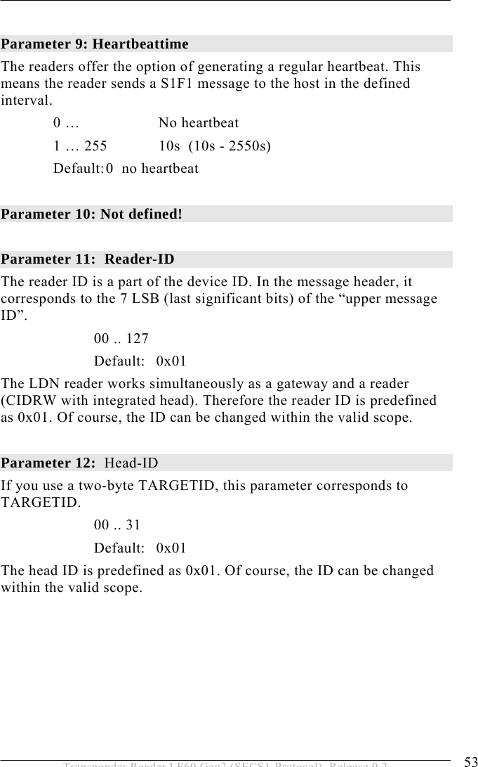  OPERATION 5 53 Transponder Reader LF60 Gen2 (SECS1-Protocol), Release 0.2  Parameter 9: Heartbeattime The readers offer the option of generating a regular heartbeat. This means the reader sends a S1F1 message to the host in the defined interval.  0 …   No heartbeat   1 … 255  10s  (10s - 2550s)  Default: 0  no heartbeat  Parameter 10: Not defined!  Parameter 11:  Reader-ID The reader ID is a part of the device ID. In the message header, it corresponds to the 7 LSB (last significant bits) of the “upper message ID”.   00 .. 127  Default: 0x01  The LDN reader works simultaneously as a gateway and a reader (CIDRW with integrated head). Therefore the reader ID is predefined as 0x01. Of course, the ID can be changed within the valid scope.  Parameter 12:  Head-ID If you use a two-byte TARGETID, this parameter corresponds to TARGETID.   00 .. 31   Default: 0x01    The head ID is predefined as 0x01. Of course, the ID can be changed within the valid scope.       