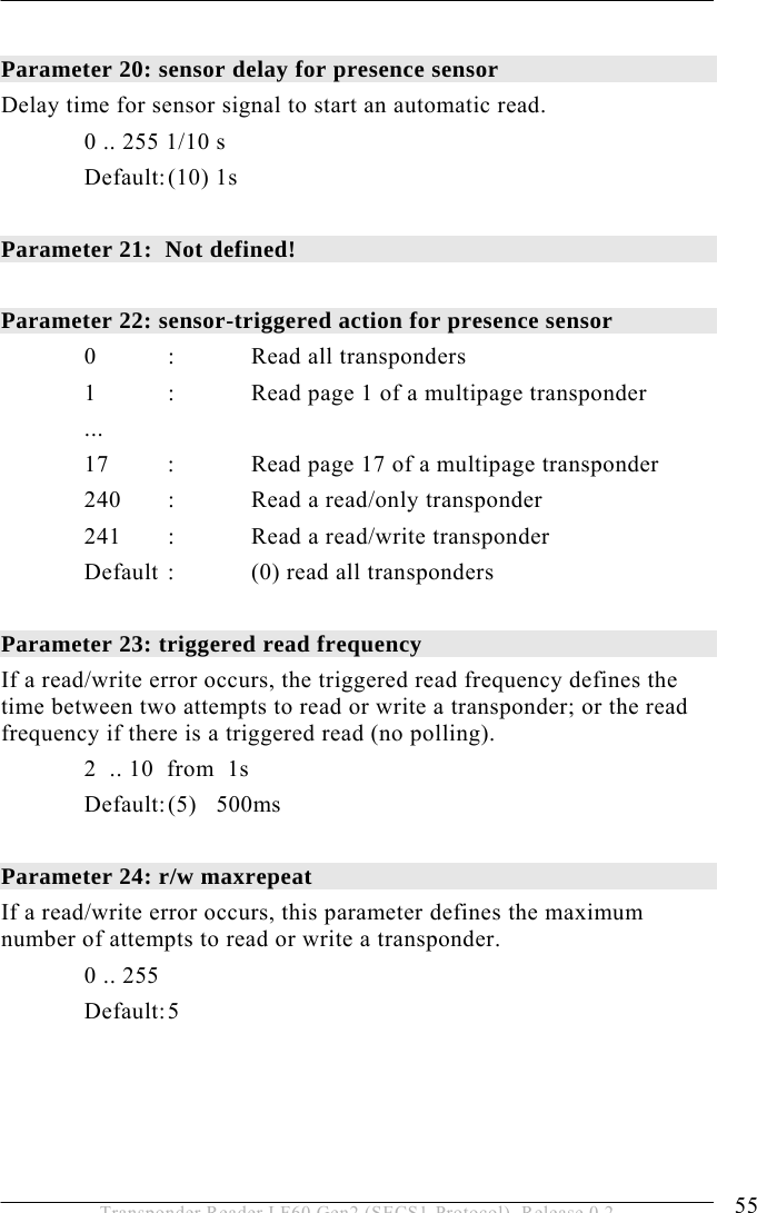  OPERATION 5 55 Transponder Reader LF60 Gen2 (SECS1-Protocol), Release 0.2  Parameter 20: sensor delay for presence sensor   Delay time for sensor signal to start an automatic read.   0 .. 255 1/10 s  Default: (10) 1s  Parameter 21:  Not defined!  Parameter 22: sensor-triggered action for presence sensor    0  :  Read all transponders   1  :  Read page 1 of a multipage transponder  ...   17  :  Read page 17 of a multipage transponder  240 : Read a read/only transponder  241 : Read a read/write transponder    Default :  (0) read all transponders  Parameter 23: triggered read frequency    If a read/write error occurs, the triggered read frequency defines the time between two attempts to read or write a transponder; or the read frequency if there is a triggered read (no polling).   2  .. 10  from  1s   Default: (5)   500ms  Parameter 24: r/w maxrepeat  If a read/write error occurs, this parameter defines the maximum number of attempts to read or write a transponder.  0 .. 255   Default: 5 