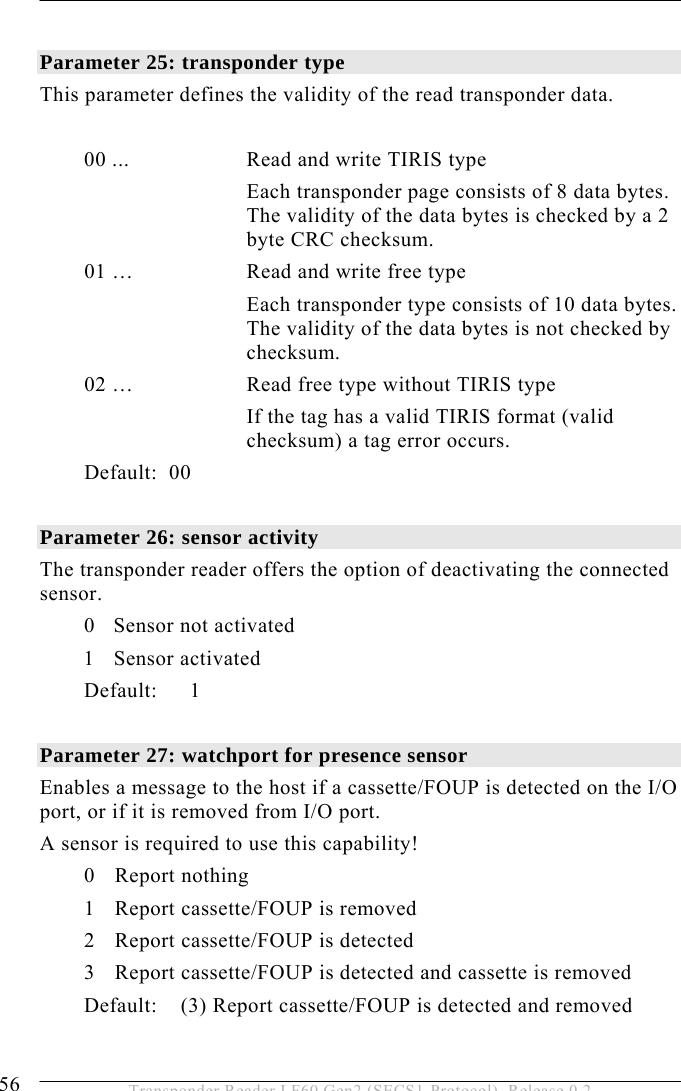 5 OPERATION 56  Transponder Reader LF60 Gen2 (SECS1-Protocol), Release 0.2  Parameter 25: transponder type  This parameter defines the validity of the read transponder data.    00 ...   Read and write TIRIS type Each transponder page consists of 8 data bytes. The validity of the data bytes is checked by a 2 byte CRC checksum. 01 …  Read and write free type Each transponder type consists of 10 data bytes. The validity of the data bytes is not checked by checksum.  02 …  Read free type without TIRIS type If the tag has a valid TIRIS format (valid checksum) a tag error occurs. Default:  00  Parameter 26: sensor activity The transponder reader offers the option of deactivating the connected sensor.   0 Sensor not activated 1 Sensor activated  Default: 1  Parameter 27: watchport for presence sensor   Enables a message to the host if a cassette/FOUP is detected on the I/O port, or if it is removed from I/O port.  A sensor is required to use this capability! 0 Report nothing 1  Report cassette/FOUP is removed 2  Report cassette/FOUP is detected 3 Report cassette/FOUP is detected and cassette is removed Default:    (3) Report cassette/FOUP is detected and removed  