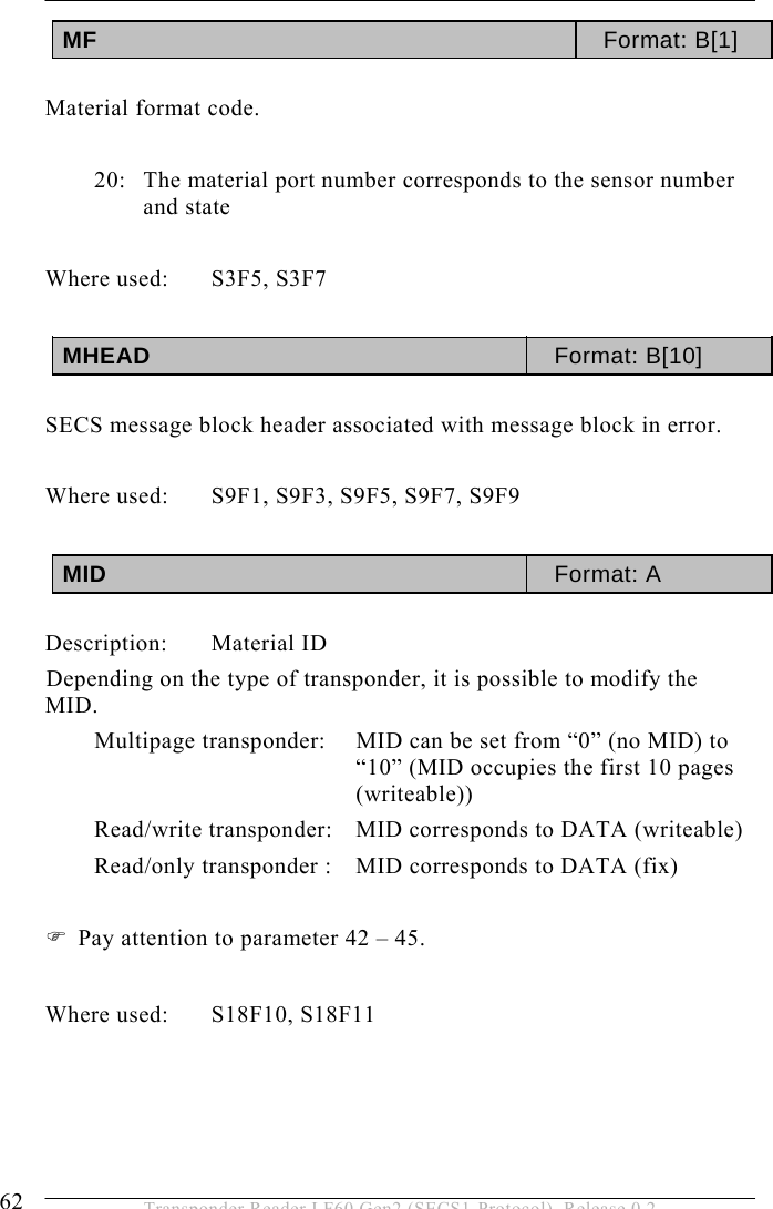 5 OPERATION 62  Transponder Reader LF60 Gen2 (SECS1-Protocol), Release 0.2 MF  Format: B[1]  Material format code.  20:  The material port number corresponds to the sensor number and state  Where used:  S3F5, S3F7  MHEAD  Format: B[10]  SECS message block header associated with message block in error.  Where used:  S9F1, S9F3, S9F5, S9F7, S9F9  MID  Format: A  Description: Material ID Depending on the type of transponder, it is possible to modify the MID. Multipage transponder:   MID can be set from “0” (no MID) to “10” (MID occupies the first 10 pages (writeable)) Read/write transponder:   MID corresponds to DATA (writeable) Read/only transponder :   MID corresponds to DATA (fix)  ) Pay attention to parameter 42 – 45.  Where used:  S18F10, S18F11     