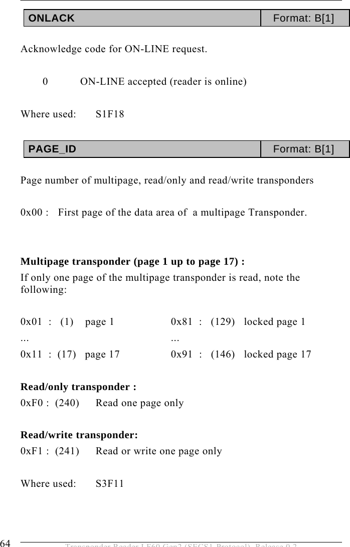 5 OPERATION 64  Transponder Reader LF60 Gen2 (SECS1-Protocol), Release 0.2 ONLACK  Format: B[1]   Acknowledge code for ON-LINE request.    0 ON-LINE accepted (reader is online)  Where used:  S1F18  PAGE_ID  Format: B[1]   Page number of multipage, read/only and read/write transponders  0x00 :   First page of the data area of  a multipage Transponder.    Multipage transponder (page 1 up to page 17) : If only one page of the multipage transponder is read, note the following:  0x01  :   (1)    page 1     0x81  :   (129)   locked page 1 ...    ... 0x11  :  (17)   page 17    0x91  :   (146)   locked page 17  Read/only transponder : 0xF0 :  (240)  Read one page only  Read/write transponder: 0xF1 :  (241)  Read or write one page only  Where used:  S3F11   