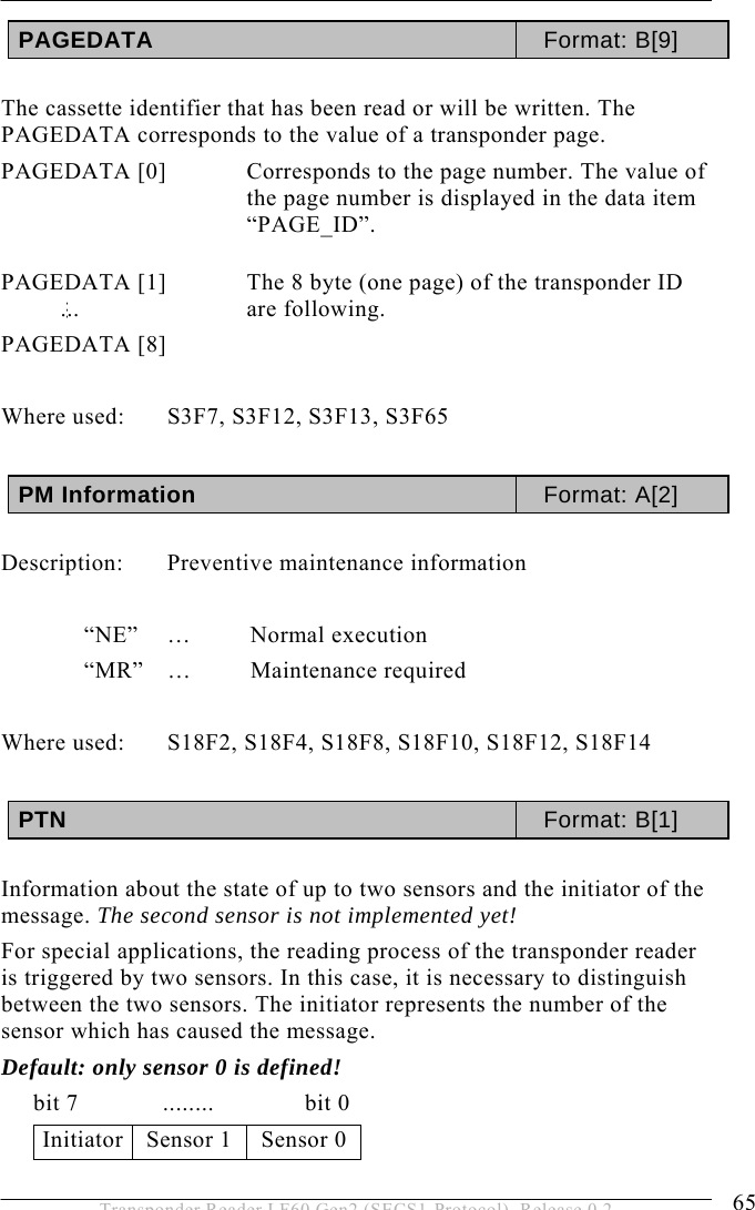  OPERATION 5 65 Transponder Reader LF60 Gen2 (SECS1-Protocol), Release 0.2 PAGEDATA  Format: B[9]   The cassette identifier that has been read or will be written. The PAGEDATA corresponds to the value of a transponder page.  PAGEDATA [0]  Corresponds to the page number. The value of the page number is displayed in the data item “PAGE_ID”.   PAGEDATA [1]    The 8 byte (one page) of the transponder ID are following. PAGEDATA [8]    Where used:  S3F7, S3F12, S3F13, S3F65  PM Information  Format: A[2]  Description:  Preventive maintenance information   “NE” … Normal execution  “MR” … Maintenance required  Where used:  S18F2, S18F4, S18F8, S18F10, S18F12, S18F14  PTN  Format: B[1]   Information about the state of up to two sensors and the initiator of the message. The second sensor is not implemented yet!  For special applications, the reading process of the transponder reader is triggered by two sensors. In this case, it is necessary to distinguish between the two sensors. The initiator represents the number of the sensor which has caused the message.  Default: only sensor 0 is defined!      bit 7             ........              bit 0 Initiator  Sensor 1  Sensor 0  ...... 