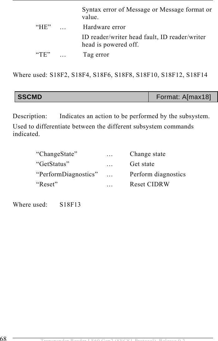 5 OPERATION 68  Transponder Reader LF60 Gen2 (SECS1-Protocol), Release 0.2 Syntax error of Message or Message format or value. “HE” …  Hardware error ID reader/writer head fault, ID reader/writer head is powered off. “TE” …  Tag error  Where used: S18F2, S18F4, S18F6, S18F8, S18F10, S18F12, S18F14  SSCMD  Format: A[max18]  Description:  Indicates an action to be performed by the subsystem. Used to differentiate between the different subsystem commands indicated.   “ChangeState”    …  Change  state  “GetStatus”    …  Get  state  “PerformDiagnostics”  …  Perform  diagnostics  “Reset”   … Reset CIDRW  Where used:  S18F13              