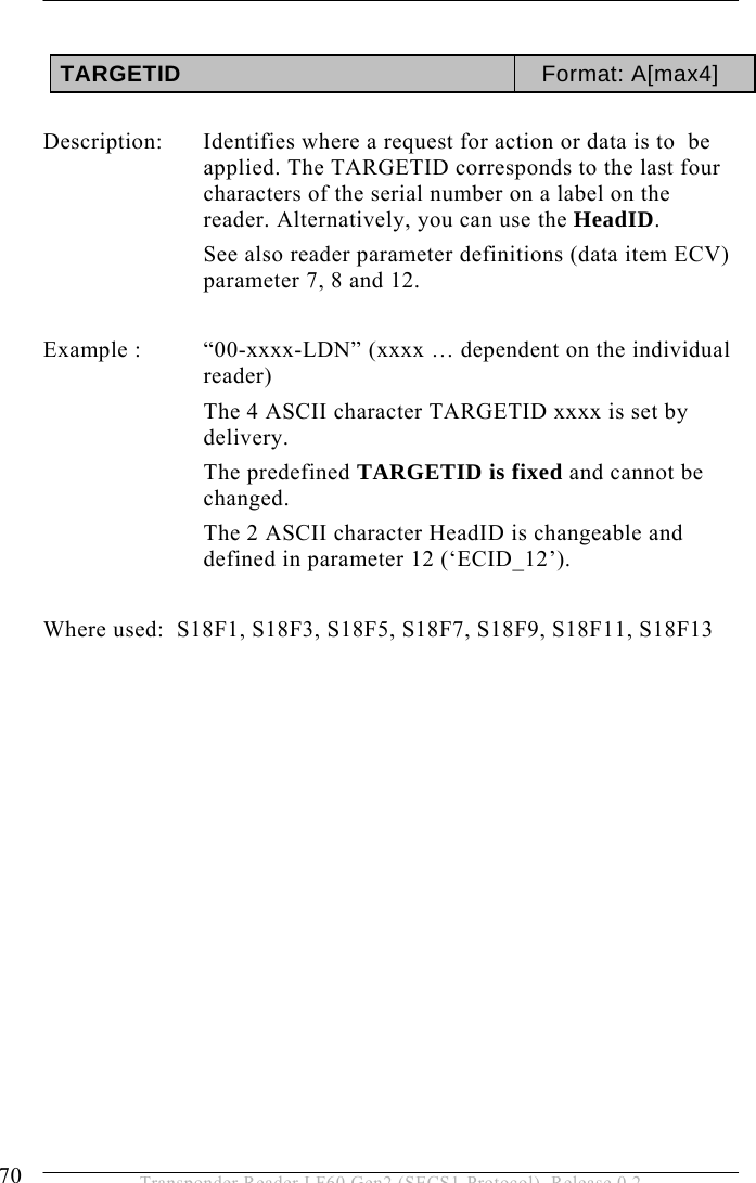 5 OPERATION 70  Transponder Reader LF60 Gen2 (SECS1-Protocol), Release 0.2  TARGETID  Format: A[max4]  Description:  Identifies where a request for action or data is to  be applied. The TARGETID corresponds to the last four characters of the serial number on a label on the reader. Alternatively, you can use the HeadID.  See also reader parameter definitions (data item ECV) parameter 7, 8 and 12.   Example :  “00-xxxx-LDN” (xxxx … dependent on the individual reader) The 4 ASCII character TARGETID xxxx is set by delivery.  The predefined TARGETID is fixed and cannot be changed. The 2 ASCII character HeadID is changeable and defined in parameter 12 (‘ECID_12’).  Where used:  S18F1, S18F3, S18F5, S18F7, S18F9, S18F11, S18F13 