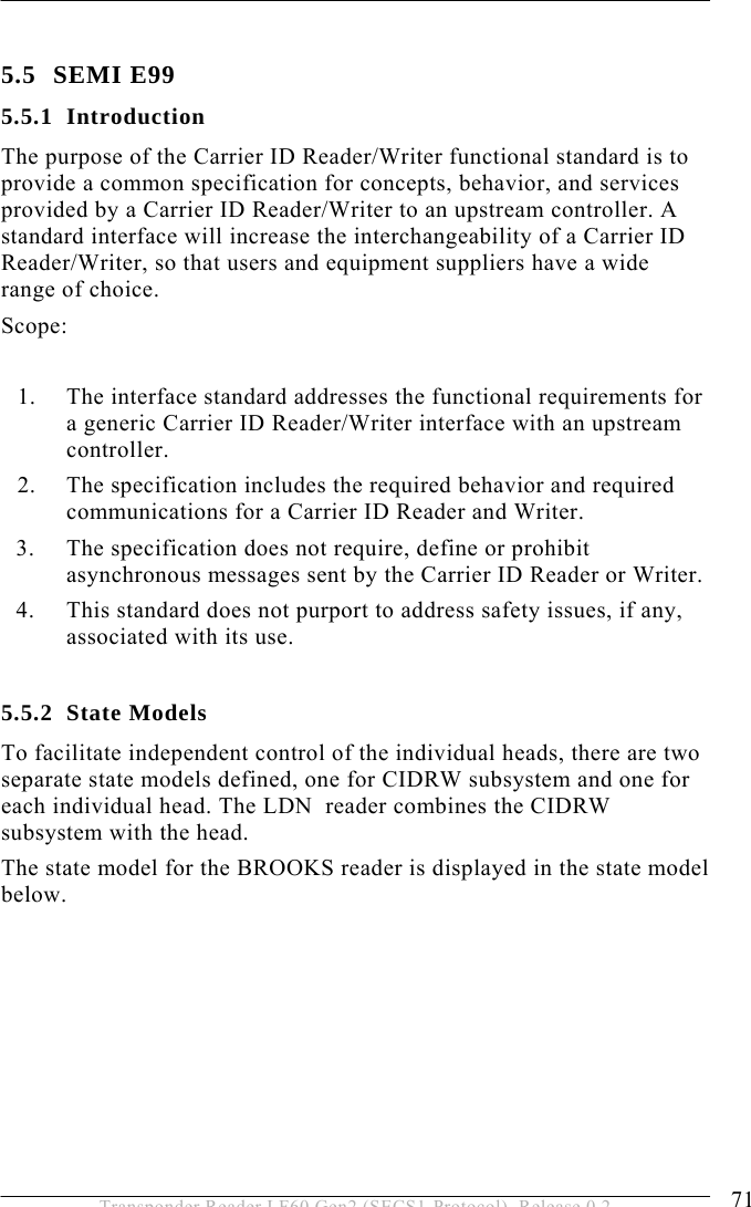  OPERATION 5 71 Transponder Reader LF60 Gen2 (SECS1-Protocol), Release 0.2  5.5 SEMI E99 5.5.1 Introduction The purpose of the Carrier ID Reader/Writer functional standard is to provide a common specification for concepts, behavior, and services provided by a Carrier ID Reader/Writer to an upstream controller. A standard interface will increase the interchangeability of a Carrier ID Reader/Writer, so that users and equipment suppliers have a wide range of choice. Scope:  1. The interface standard addresses the functional requirements for a generic Carrier ID Reader/Writer interface with an upstream controller. 2. The specification includes the required behavior and required communications for a Carrier ID Reader and Writer. 3. The specification does not require, define or prohibit asynchronous messages sent by the Carrier ID Reader or Writer. 4. This standard does not purport to address safety issues, if any, associated with its use.  5.5.2 State Models To facilitate independent control of the individual heads, there are two separate state models defined, one for CIDRW subsystem and one for each individual head. The LDN  reader combines the CIDRW subsystem with the head.  The state model for the BROOKS reader is displayed in the state model below.    