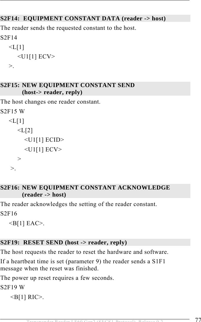  OPERATION 5 77 Transponder Reader LF60 Gen2 (SECS1-Protocol), Release 0.2  S2F14:  EQUIPMENT CONSTANT DATA (reader -&gt; host) The reader sends the requested constant to the host. S2F14       &lt;L[1]           &lt;U1[1] ECV&gt;      &gt;.  S2F15:  NEW EQUIPMENT CONSTANT SEND  (host-&gt; reader, reply) The host changes one reader constant. S2F15 W      &lt;L[1]           &lt;L[2]               &lt;U1[1] ECID&gt;               &lt;U1[1] ECV&gt;           &gt;       &gt;.  S2F16:  NEW EQUIPMENT CONSTANT ACKNOWLEDGE  (reader -&gt; host)  The reader acknowledges the setting of the reader constant. S2F16  &lt;B[1] EAC&gt;.  S2F19:  RESET SEND (host -&gt; reader, reply) The host requests the reader to reset the hardware and software. If a heartbeat time is set (parameter 9) the reader sends a S1F1 message when the reset was finished.  The power up reset requires a few seconds. S2F19 W &lt;B[1] RIC&gt;. 