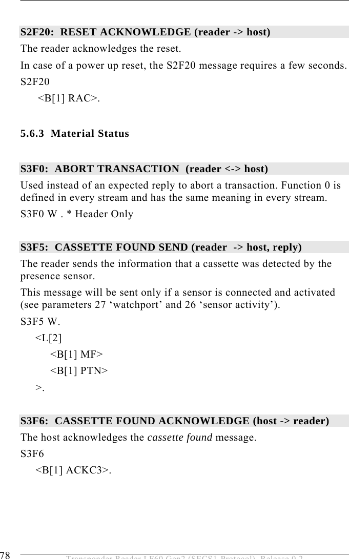 5 OPERATION 78  Transponder Reader LF60 Gen2 (SECS1-Protocol), Release 0.2  S2F20:  RESET ACKNOWLEDGE (reader -&gt; host) The reader acknowledges the reset. In case of a power up reset, the S2F20 message requires a few seconds. S2F20  &lt;B[1] RAC&gt;.  5.6.3 Material Status  S3F0:  ABORT TRANSACTION  (reader &lt;-&gt; host) Used instead of an expected reply to abort a transaction. Function 0 is defined in every stream and has the same meaning in every stream. S3F0 W . * Header Only  S3F5:  CASSETTE FOUND SEND (reader  -&gt; host, reply) The reader sends the information that a cassette was detected by the presence sensor.  This message will be sent only if a sensor is connected and activated (see parameters 27 ‘watchport’ and 26 ‘sensor activity’). S3F5 W.       &lt;L[2]           &lt;B[1] MF&gt;           &lt;B[1] PTN&gt; &gt;.  S3F6:  CASSETTE FOUND ACKNOWLEDGE (host -&gt; reader) The host acknowledges the cassette found message. S3F6  &lt;B[1] ACKC3&gt;. 