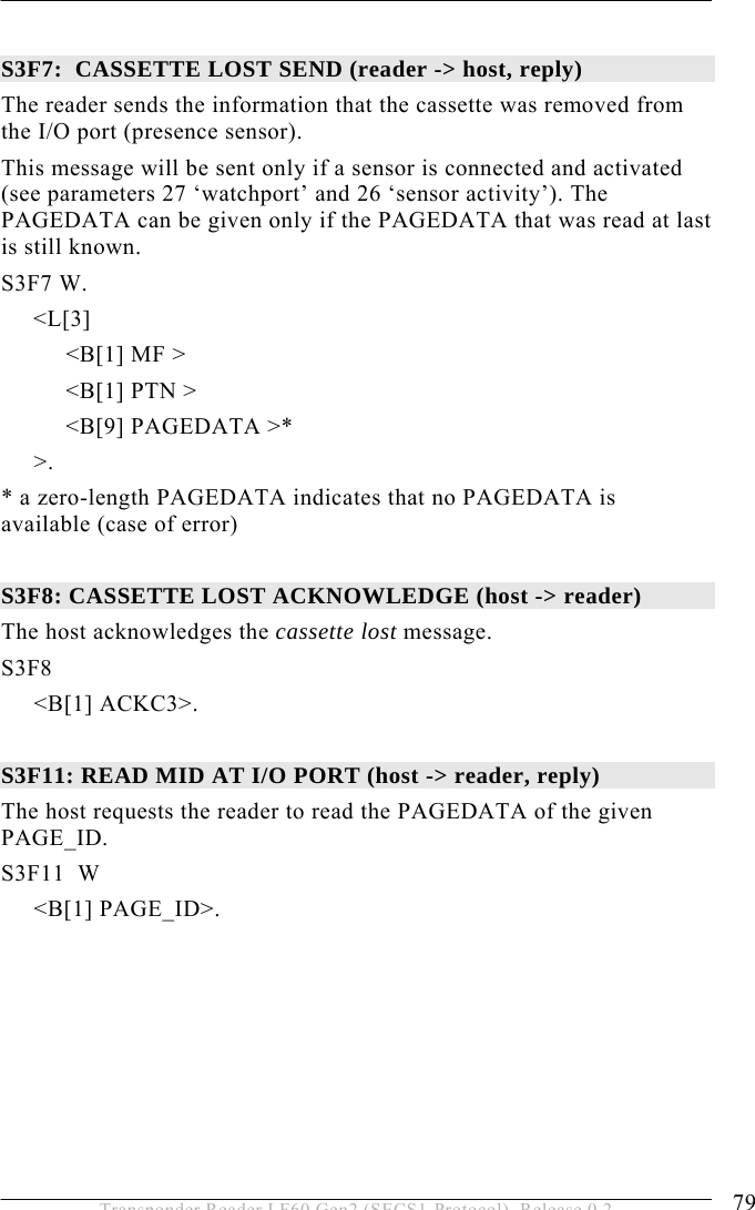  OPERATION 5 79 Transponder Reader LF60 Gen2 (SECS1-Protocol), Release 0.2  S3F7:  CASSETTE LOST SEND (reader -&gt; host, reply) The reader sends the information that the cassette was removed from the I/O port (presence sensor). This message will be sent only if a sensor is connected and activated (see parameters 27 ‘watchport’ and 26 ‘sensor activity’). The PAGEDATA can be given only if the PAGEDATA that was read at last is still known. S3F7 W.      &lt;L[3]           &lt;B[1] MF &gt;           &lt;B[1] PTN &gt;           &lt;B[9] PAGEDATA &gt;*   &gt;. * a zero-length PAGEDATA indicates that no PAGEDATA is available (case of error)  S3F8: CASSETTE LOST ACKNOWLEDGE (host -&gt; reader) The host acknowledges the cassette lost message. S3F8  &lt;B[1] ACKC3&gt;.  S3F11: READ MID AT I/O PORT (host -&gt; reader, reply) The host requests the reader to read the PAGEDATA of the given PAGE_ID. S3F11  W &lt;B[1] PAGE_ID&gt;. 
