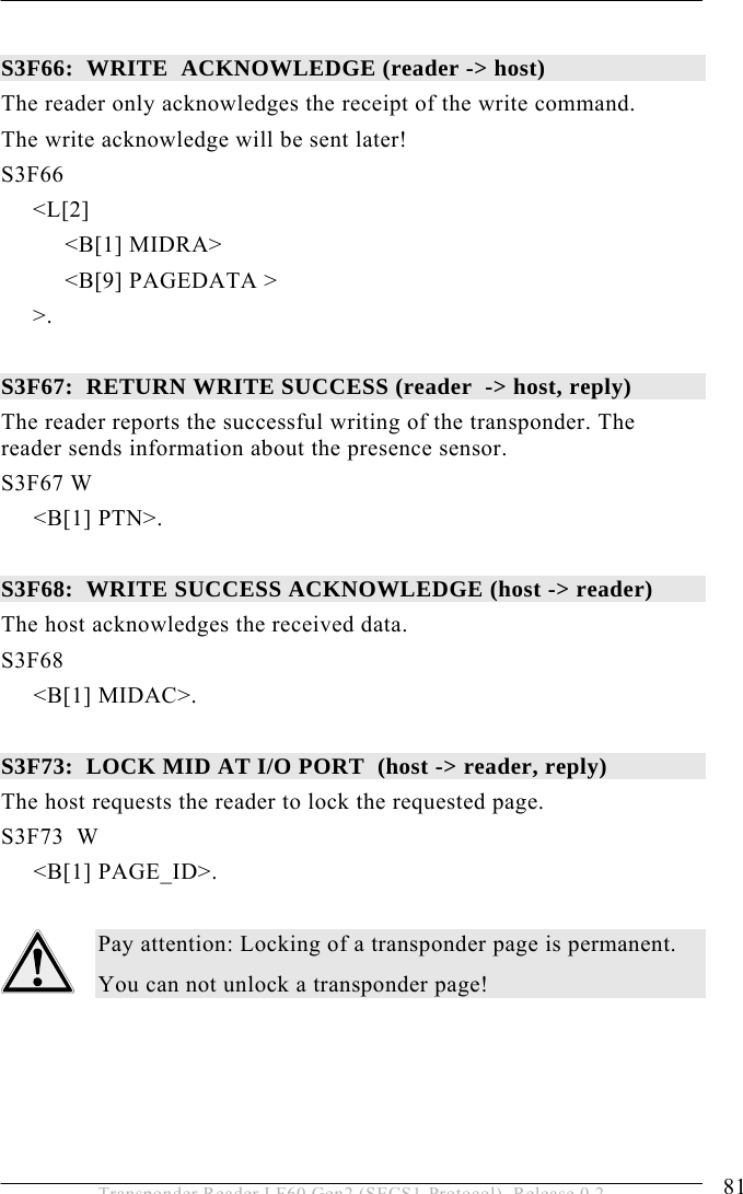  OPERATION 5 81 Transponder Reader LF60 Gen2 (SECS1-Protocol), Release 0.2  S3F66:  WRITE  ACKNOWLEDGE (reader -&gt; host) The reader only acknowledges the receipt of the write command. The write acknowledge will be sent later! S3F66        &lt;L[2]           &lt;B[1] MIDRA&gt;           &lt;B[9] PAGEDATA &gt;      &gt;.  S3F67:  RETURN WRITE SUCCESS (reader  -&gt; host, reply) The reader reports the successful writing of the transponder. The reader sends information about the presence sensor. S3F67 W &lt;B[1] PTN&gt;.  S3F68:  WRITE SUCCESS ACKNOWLEDGE (host -&gt; reader) The host acknowledges the received data. S3F68  &lt;B[1] MIDAC&gt;.  S3F73:  LOCK MID AT I/O PORT  (host -&gt; reader, reply) The host requests the reader to lock the requested page. S3F73  W &lt;B[1] PAGE_ID&gt;.  Pay attention: Locking of a transponder page is permanent. You can not unlock a transponder page!  