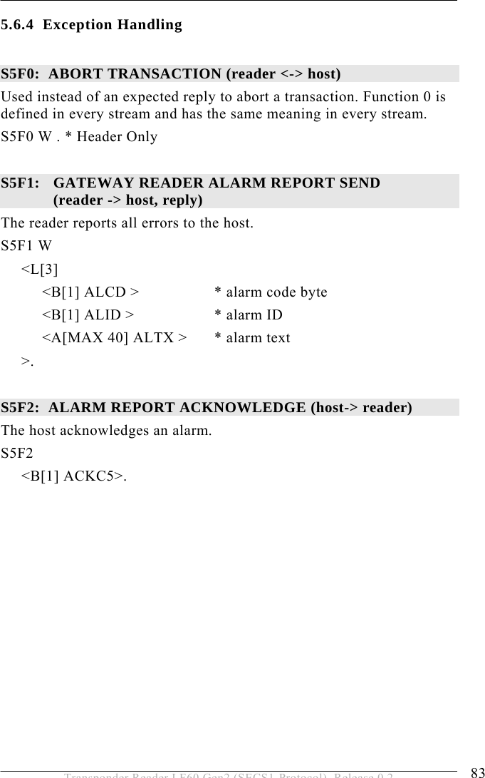  OPERATION 5 83 Transponder Reader LF60 Gen2 (SECS1-Protocol), Release 0.2 5.6.4 Exception Handling  S5F0:  ABORT TRANSACTION (reader &lt;-&gt; host) Used instead of an expected reply to abort a transaction. Function 0 is defined in every stream and has the same meaning in every stream. S5F0 W . * Header Only  S5F1:   GATEWAY READER ALARM REPORT SEND  (reader -&gt; host, reply) The reader reports all errors to the host.  S5F1 W      &lt;L[3]           &lt;B[1] ALCD &gt;    * alarm code byte           &lt;B[1] ALID &gt;     * alarm ID           &lt;A[MAX 40] ALTX &gt;  * alarm text      &gt;.   S5F2:  ALARM REPORT ACKNOWLEDGE (host-&gt; reader) The host acknowledges an alarm. S5F2      &lt;B[1] ACKC5&gt;.  