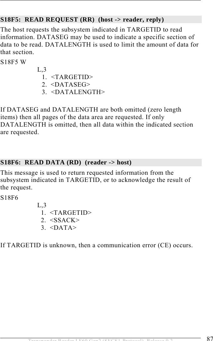  OPERATION 5 87 Transponder Reader LF60 Gen2 (SECS1-Protocol), Release 0.2  S18F5:  READ REQUEST (RR)  (host -&gt; reader, reply) The host requests the subsystem indicated in TARGETID to read information. DATASEG may be used to indicate a specific section of data to be read. DATALENGTH is used to limit the amount of data for that section. S18F5 W         L,3  1. &lt;TARGETID&gt; 2.  &lt;DATASEG&gt; 3. &lt;DATALENGTH&gt;  If DATASEG and DATALENGTH are both omitted (zero length items) then all pages of the data area are requested. If only DATALENGTH is omitted, then all data within the indicated section are requested.   S18F6:  READ DATA (RD)  (reader -&gt; host)  This message is used to return requested information from the subsystem indicated in TARGETID, or to acknowledge the result of the request. S18F6        L,3      1.  &lt;TARGETID&gt;     2.  &lt;SSACK&gt;     3.  &lt;DATA&gt;  If TARGETID is unknown, then a communication error (CE) occurs. 