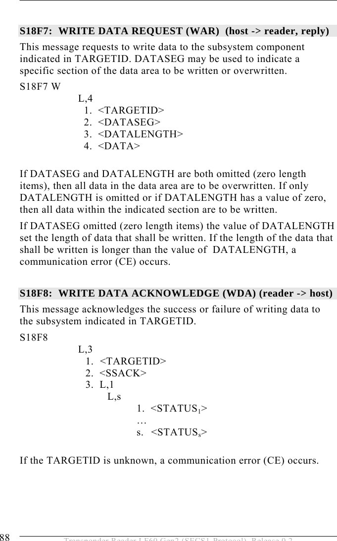 5 OPERATION 88  Transponder Reader LF60 Gen2 (SECS1-Protocol), Release 0.2  S18F7:  WRITE DATA REQUEST (WAR)  (host -&gt; reader, reply)  This message requests to write data to the subsystem component indicated in TARGETID. DATASEG may be used to indicate a specific section of the data area to be written or overwritten.  S18F7 W         L,4              1.  &lt;TARGETID&gt;              2.  &lt;DATASEG&gt;              3.  &lt;DATALENGTH&gt;     4.  &lt;DATA&gt;  If DATASEG and DATALENGTH are both omitted (zero length items), then all data in the data area are to be overwritten. If only DATALENGTH is omitted or if DATALENGTH has a value of zero, then all data within the indicated section are to be written. If DATASEG omitted (zero length items) the value of DATALENGTH set the length of data that shall be written. If the length of the data that shall be written is longer than the value of  DATALENGTH, a  communication error (CE) occurs.  S18F8:  WRITE DATA ACKNOWLEDGE (WDA) (reader -&gt; host)  This message acknowledges the success or failure of writing data to the subsystem indicated in TARGETID.  S18F8        L,3  1. &lt;TARGETID&gt; 2.  &lt;SSACK&gt; 3.  L,1 L,s 1.  &lt;STATUS1&gt;  … s. &lt;STATUSs&gt;  If the TARGETID is unknown, a communication error (CE) occurs. 