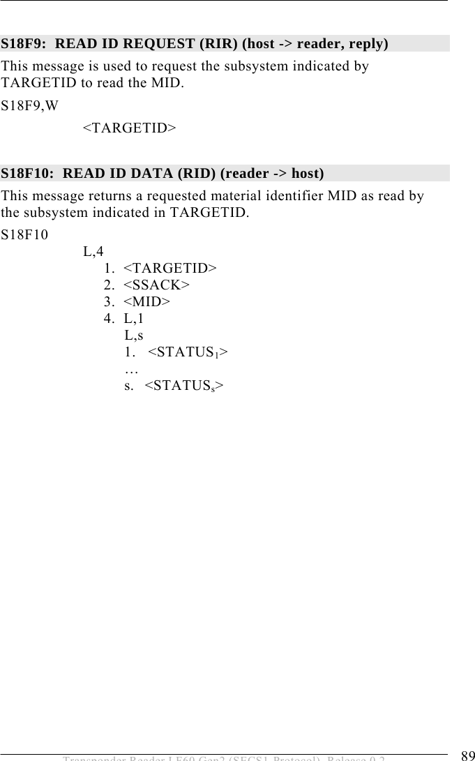  OPERATION 5 89 Transponder Reader LF60 Gen2 (SECS1-Protocol), Release 0.2  S18F9:  READ ID REQUEST (RIR) (host -&gt; reader, reply)  This message is used to request the subsystem indicated by TARGETID to read the MID. S18F9,W        &lt;TARGETID&gt;  S18F10:  READ ID DATA (RID) (reader -&gt; host)  This message returns a requested material identifier MID as read by the subsystem indicated in TARGETID. S18F10        L,4    1.  &lt;TARGETID&gt;   2.  &lt;SSACK&gt;   3.  &lt;MID&gt;   4.  L,1    L,s 1.   &lt;STATUS1&gt;  … s. &lt;STATUSs&gt; 