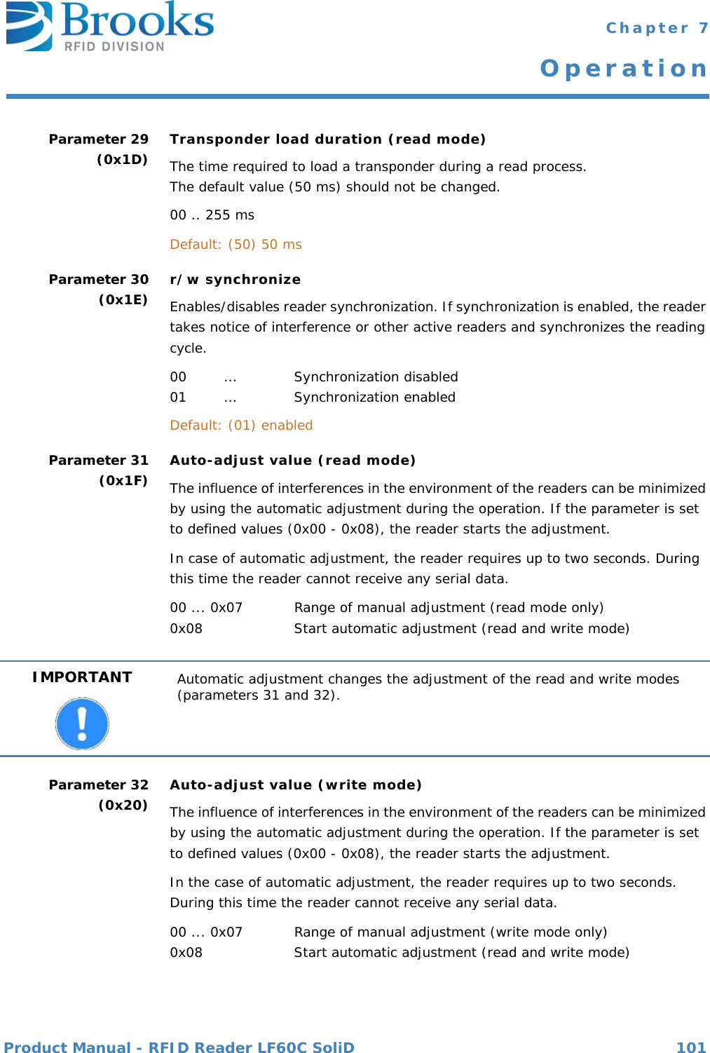 Product Manual - RFID Reader LF60C SoliD 101 Chapter 7OperationParameter 29(0x1D) Transponder load duration (read mode)The time required to load a transponder during a read process. The default value (50 ms) should not be changed.00 .. 255 msDefault: (50) 50 msParameter 30(0x1E) r/w synchronizeEnables/disables reader synchronization. If synchronization is enabled, the reader takes notice of interference or other active readers and synchronizes the reading cycle.00 … Synchronization disabled01 … Synchronization enabledDefault: (01) enabledParameter 31(0x1F) Auto-adjust value (read mode)The influence of interferences in the environment of the readers can be minimized by using the automatic adjustment during the operation. If the parameter is set to defined values (0x00 - 0x08), the reader starts the adjustment.In case of automatic adjustment, the reader requires up to two seconds. During this time the reader cannot receive any serial data. 00 ... 0x07 Range of manual adjustment (read mode only)0x08 Start automatic adjustment (read and write mode)Parameter 32(0x20) Auto-adjust value (write mode)The influence of interferences in the environment of the readers can be minimized by using the automatic adjustment during the operation. If the parameter is set to defined values (0x00 - 0x08), the reader starts the adjustment.In the case of automatic adjustment, the reader requires up to two seconds. During this time the reader cannot receive any serial data. 00 ... 0x07 Range of manual adjustment (write mode only) 0x08 Start automatic adjustment (read and write mode)IMPORTANT Automatic adjustment changes the adjustment of the read and write modes (parameters 31 and 32).