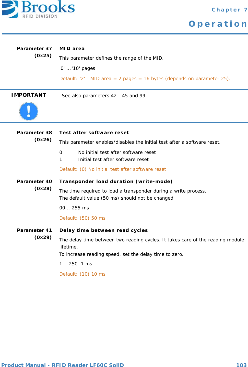 Product Manual - RFID Reader LF60C SoliD 103 Chapter 7OperationParameter 37(0x25) MID areaThis parameter defines the range of the MID.&apos;0&apos; … &apos;10&apos; pagesDefault: &apos;2&apos; - MID area = 2 pages = 16 bytes (depends on parameter 25).Parameter 38(0x26) Test after software resetThis parameter enables/disables the initial test after a software reset.0 No initial test after software reset1 Initial test after software resetDefault: (0) No initial test after software reset Parameter 40(0x28) Transponder load duration (write-mode)The time required to load a transponder during a write process.The default value (50 ms) should not be changed.00 .. 255 msDefault: (50) 50 msParameter 41(0x29) Delay time between read cyclesThe delay time between two reading cycles. It takes care of the reading module lifetime.To increase reading speed, set the delay time to zero. 1 .. 250  1 msDefault: (10) 10 msIMPORTANT See also parameters 42 - 45 and 99.