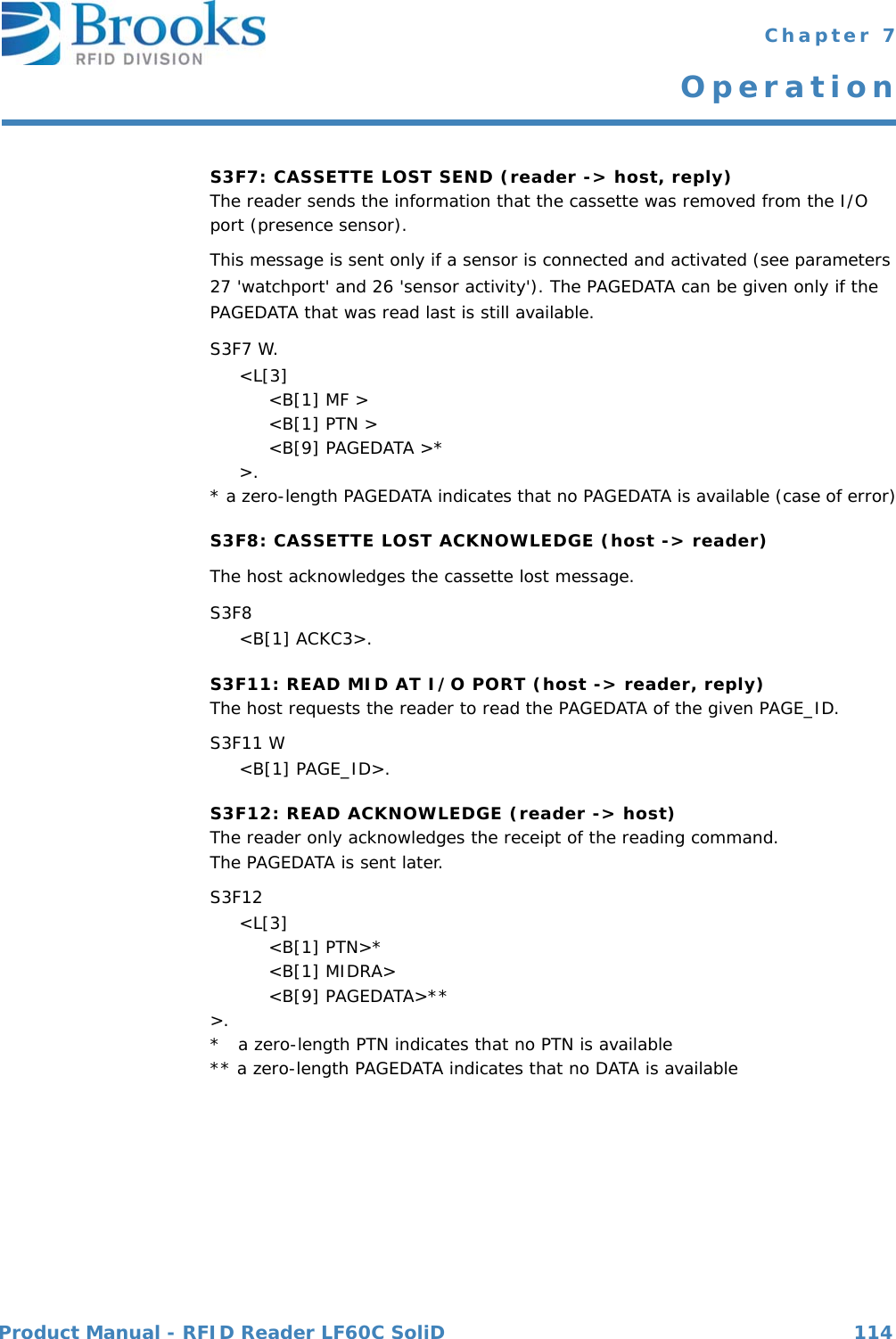 Product Manual - RFID Reader LF60C SoliD 114 Chapter 7OperationS3F7: CASSETTE LOST SEND (reader -&gt; host, reply)The reader sends the information that the cassette was removed from the I/O port (presence sensor).This message is sent only if a sensor is connected and activated (see parameters 27 &apos;watchport&apos; and 26 &apos;sensor activity&apos;). The PAGEDATA can be given only if the PAGEDATA that was read last is still available.S3F7 W.     &lt;L[3]          &lt;B[1] MF &gt;          &lt;B[1] PTN &gt;          &lt;B[9] PAGEDATA &gt;*     &gt;.* a zero-length PAGEDATA indicates that no PAGEDATA is available (case of error)S3F8: CASSETTE LOST ACKNOWLEDGE (host -&gt; reader)The host acknowledges the cassette lost message.S3F8      &lt;B[1] ACKC3&gt;.S3F11: READ MID AT I/O PORT (host -&gt; reader, reply)The host requests the reader to read the PAGEDATA of the given PAGE_ID.S3F11 W     &lt;B[1] PAGE_ID&gt;.S3F12: READ ACKNOWLEDGE (reader -&gt; host)The reader only acknowledges the receipt of the reading command.The PAGEDATA is sent later.S3F12      &lt;L[3]          &lt;B[1] PTN&gt;*          &lt;B[1] MIDRA&gt;          &lt;B[9] PAGEDATA&gt;**&gt;.*   a zero-length PTN indicates that no PTN is available** a zero-length PAGEDATA indicates that no DATA is available