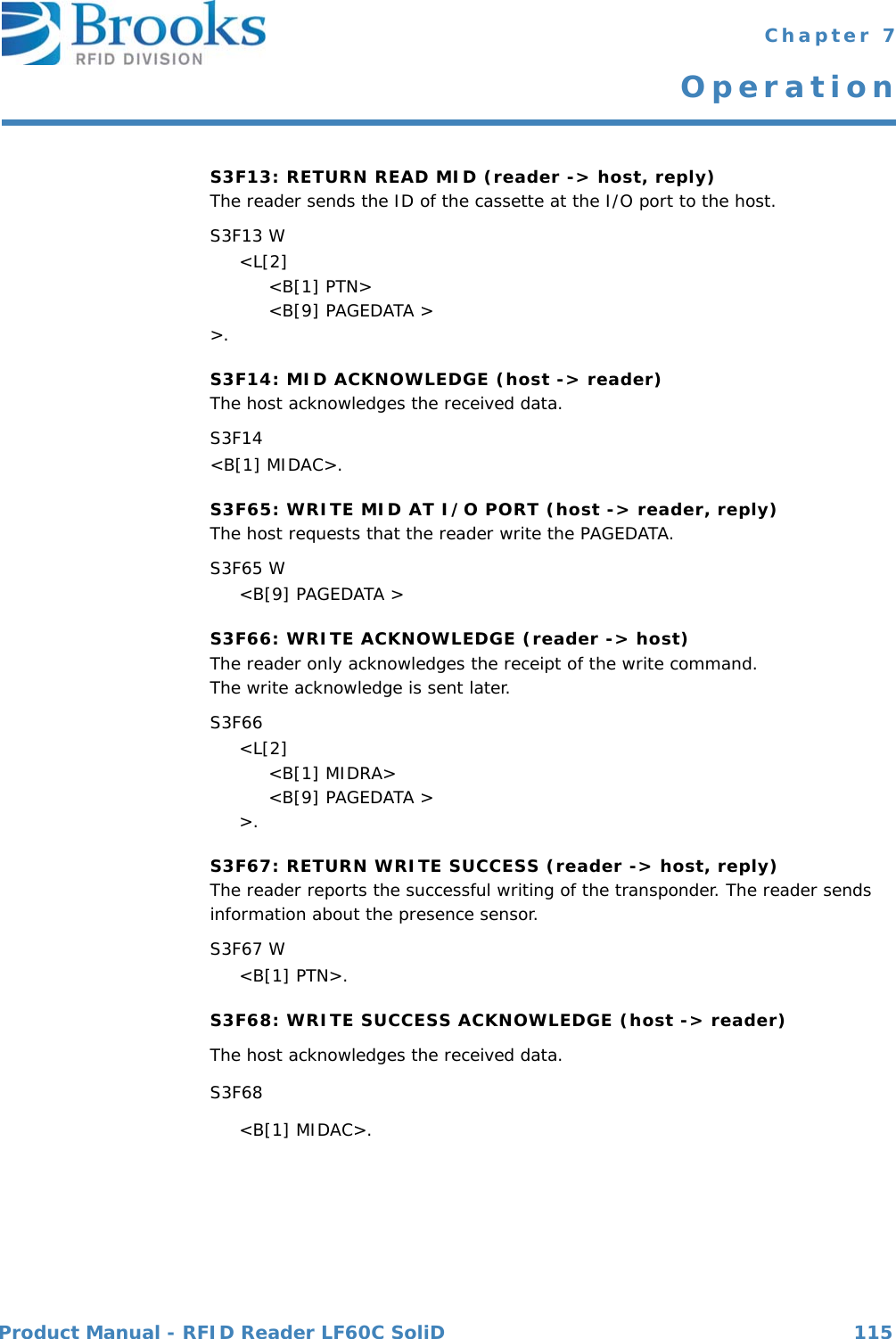 Product Manual - RFID Reader LF60C SoliD 115 Chapter 7OperationS3F13: RETURN READ MID (reader -&gt; host, reply)The reader sends the ID of the cassette at the I/O port to the host.S3F13 W     &lt;L[2]          &lt;B[1] PTN&gt;          &lt;B[9] PAGEDATA &gt;&gt;.S3F14: MID ACKNOWLEDGE (host -&gt; reader)The host acknowledges the received data.S3F14 &lt;B[1] MIDAC&gt;.S3F65: WRITE MID AT I/O PORT (host -&gt; reader, reply)The host requests that the reader write the PAGEDATA.S3F65 W     &lt;B[9] PAGEDATA &gt;S3F66: WRITE ACKNOWLEDGE (reader -&gt; host)The reader only acknowledges the receipt of the write command.The write acknowledge is sent later.S3F66     &lt;L[2]          &lt;B[1] MIDRA&gt;          &lt;B[9] PAGEDATA &gt;     &gt;.S3F67: RETURN WRITE SUCCESS (reader -&gt; host, reply)The reader reports the successful writing of the transponder. The reader sends information about the presence sensor.S3F67 W     &lt;B[1] PTN&gt;.S3F68: WRITE SUCCESS ACKNOWLEDGE (host -&gt; reader)The host acknowledges the received data.S3F68      &lt;B[1] MIDAC&gt;.